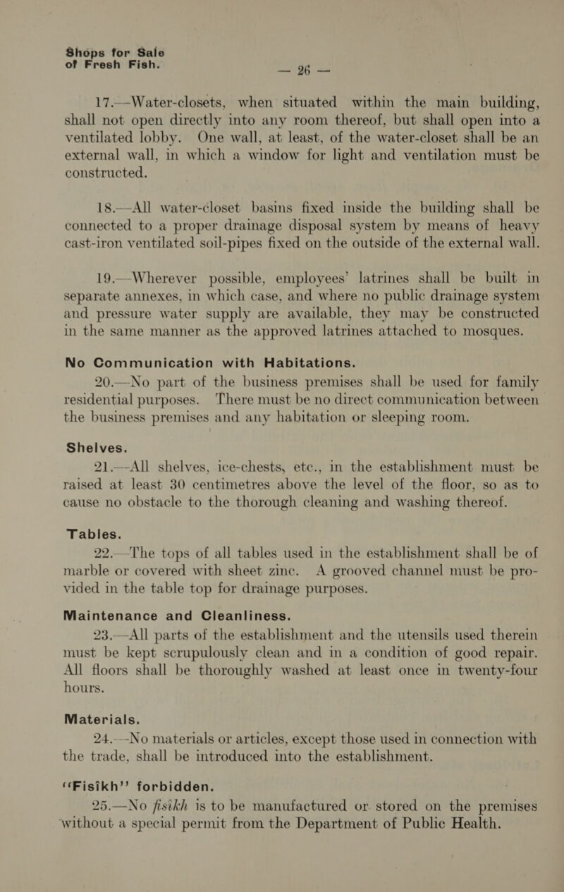 of Fresh Fish. ne a 17..-Water-closets, when situated within the main building, shall not open directly into any room thereof, but shall open into a ventilated lobby. One wall, at least, of the water-closet shall be an external wall, in which a window for light and ventilation must be constructed. 18.—All water-closet basins fixed inside the building shall be connected to a proper drainage disposal system by means of heavy cast-iron ventilated soil-pipes fixed on the outside of the external wall. 19..-Wherever possible, employees’ latrines shall be built in separate annexes, in which case, and where no public drainage system and pressure water supply are available, they may be constructed in the same manner as the approved latrines attached to mosques. No Communication with Habitations. 20.—No part of the business premises shall be used for family residential purposes. There must be no direct communication between the business premises and any habitation or sleeping room. Shelves. 21.—All shelves, ice-chests, etc., in the establishment must be raised at least 30 centimetres above the level of the floor, so as to cause no obstacle to the thorough cleaning and washing thereof. Tables. 22.The tops of all tables used in the establishment shall be of marble or covered with sheet zinc. A grooved channel must be pro- vided in the table top for drainage purposes. Maintenance and Cleanliness. 23.—All parts of the establishment and the utensils used therein must be kept scrupulously clean and in a condition of good repair. All floors shall be thoroughly washed at least once in twenty-four hours. Materials. 24.-No materials or articles, except those used in connection with the trade, shall be introduced into the establishment. ‘“Fisikh’’ forbidden. 25.—No fisikh 1s to be manufactured or. stored on the premises without a special permit from the Department of Public Health.