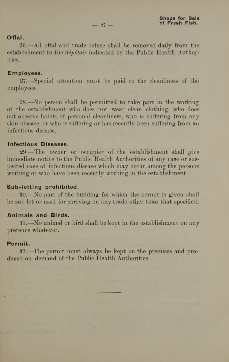‘of Fresh Fish. Offal. 26.—All offal and trade refuse shall be removed daily from the establishment to the dépétoir indicated by the Public Health Author- ities. Employees. 27.—Special attention must be paid to the cleanliness of the employees. 28.—No person shall be permitted to take part in the working of the establishment who does not wear clean clothing, who does not observe habits of personal cleanliness, who is suffermg from any skin disease, or who is suffering or has recently been suffering from an infectious disease. Infectious Diseases. 29.—The owner or occupier of the establishment shall give immediate notice to the Public Health Authorities of any case or sus- pected case of infectious disease which may occur among the persons working or who have been recently working in the establishment. Sub-letting prohibited. 30.—No part of the building for which the permit is given shall be sub-let or used for carrying on any trade other than that specified. Animals and Birds. 31.—No animal or bird shall be kept in the establishment on any pretence whatever. Permit. 32.—The permit must always be kept on the premises and pro- duced on demand of the Public Health Authorities.