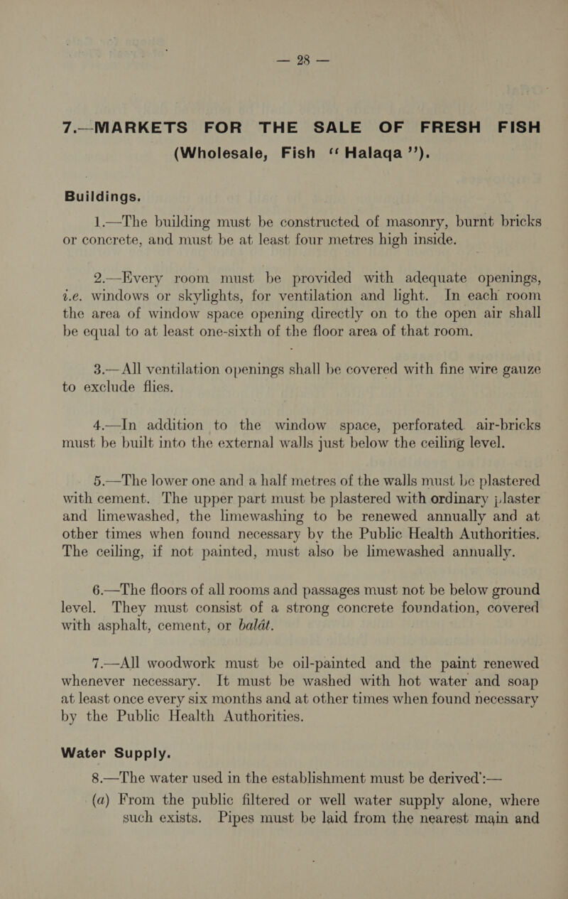 ee 7.—MARKETS FOR THE SALE OF FRESH FISH (Wholesale, Fish ‘‘ Halaqa’’). Buildings. 1.—The building must be constructed of masonry, burnt bricks or concrete, and must be at least four metres high inside. 2.—Every room must be provided with adequate openings, v.e. windows or skylights, for ventilation and light. In each room the area of window space opening directly on to the open air shall be equal to at least one-sixth of the floor area of that room. 3.—All ventilation openings shall be covered with fine wire gauze to exclude flies. 4.—In addition to the window space, perforated. air-bricks must be built into the external walls just below the ceiling level. 5.—The lower one and a half metres of the walls must be plastered with cement. The upper part must be plastered with ordinary ; laster and limewashed, the limewashing to be renewed annually and at other times when found necessary by the Public Health Authorities. The ceiling, if not painted, must also be limewashed annually. 6.—The floors of all rooms and passages must not be below ground level. They must consist of a strong concrete foundation, covered with asphalt, cement, or baldt. 7.—All woodwork must be oil-painted and the paint renewed whenever necessary. It must be washed with hot water and soap at least once every six months and at other times when found necessary by the Public Health Authorities. Water Supply. 8.—The water used in the establishment must be derived’:— (a) From the public filtered or well water supply alone, where such exists. Pipes must be laid from the nearest main and