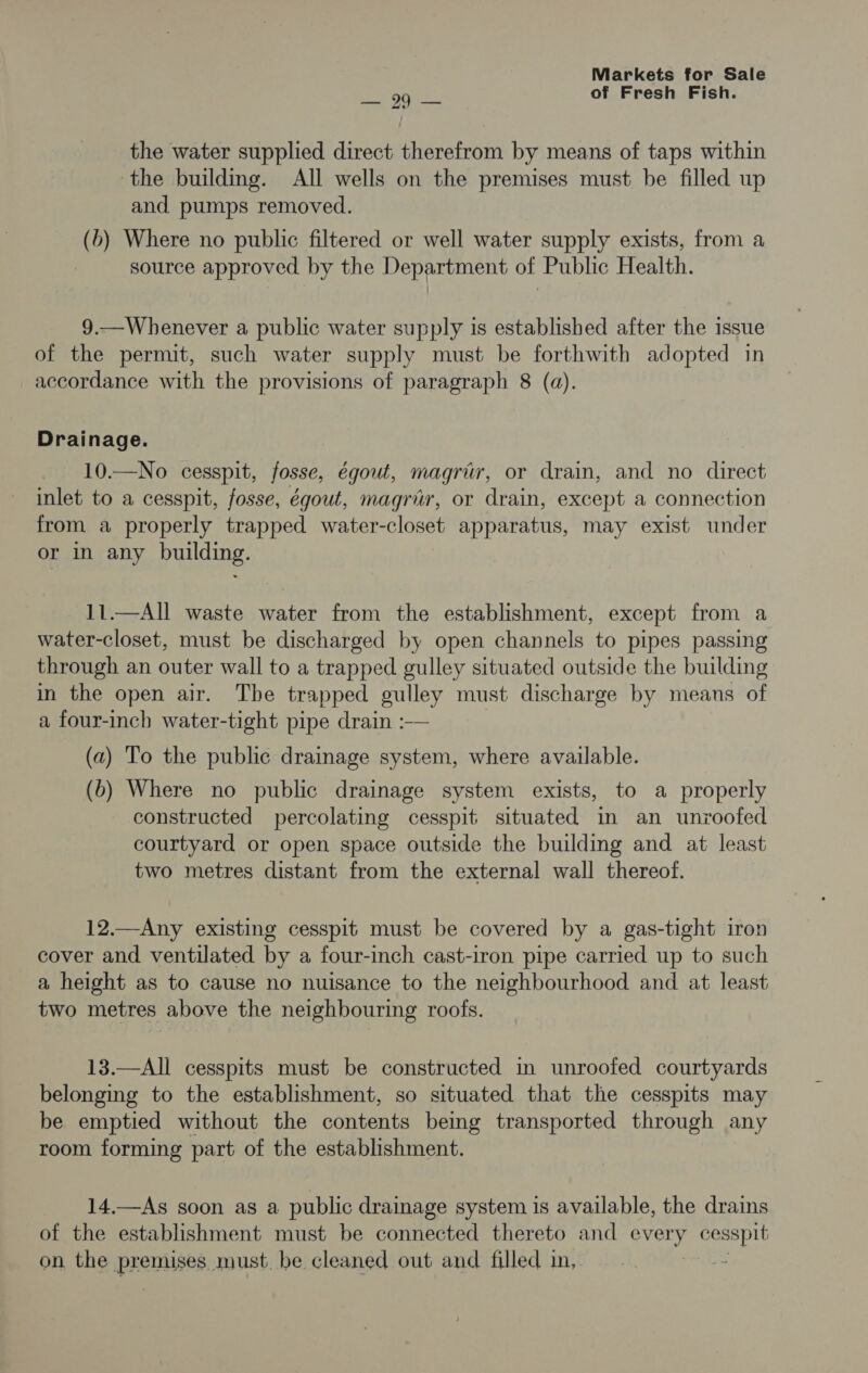ey Ore: of Fresh Fish. the water supplied direct therefrom by means of taps within the building. All wells on the premises must be filled up and pumps removed. (b) Where no public filtered or well water supply exists, from a source approved by the Department of Public Health. 9.—Whenever a public water supply is established after the issue of the permit, such water supply must be forthwith adopted in accordance with the provisions of paragraph 8 (a). Drainage. 10.—No cesspit, fosse, égout, magrir, or drain, and no direct inlet to a cesspit, fosse, égout, magrir, or drain, except a connection from a properly trapped water-closet apparatus, may exist under or in any building. 11.—All waste water from the establishment, except from a water-closet, must be discharged by open channels to pipes passing through an outer wall to a trapped gulley situated outside the building in the open air. The trapped gulley must discharge by means of a four-inch water-tight pipe drain :— (a) To the public drainage system, where available. (b) Where no public drainage system exists, to a properly constructed percolating cesspit situated in an unroofed courtyard or open space outside the building and at least two metres distant from the external wall thereof. 12.—Any existing cesspit must be covered by a gas-tight iron cover and ventilated by a four-inch cast-iron pipe carried up to such a height as to cause no nuisance to the neighbourhood and at least two metres above the neighbourmg roofs. 13.—All cesspits must be constructed in unroofed courtyards belonging to the establishment, so situated that the cesspits may be emptied without the contents being transported through any room forming part of the establishment. 14.—As soon as a public drainage system is available, the drains of the establishment must be connected thereto and ore cesspit on the premises, must. be cleaned out and filled in,