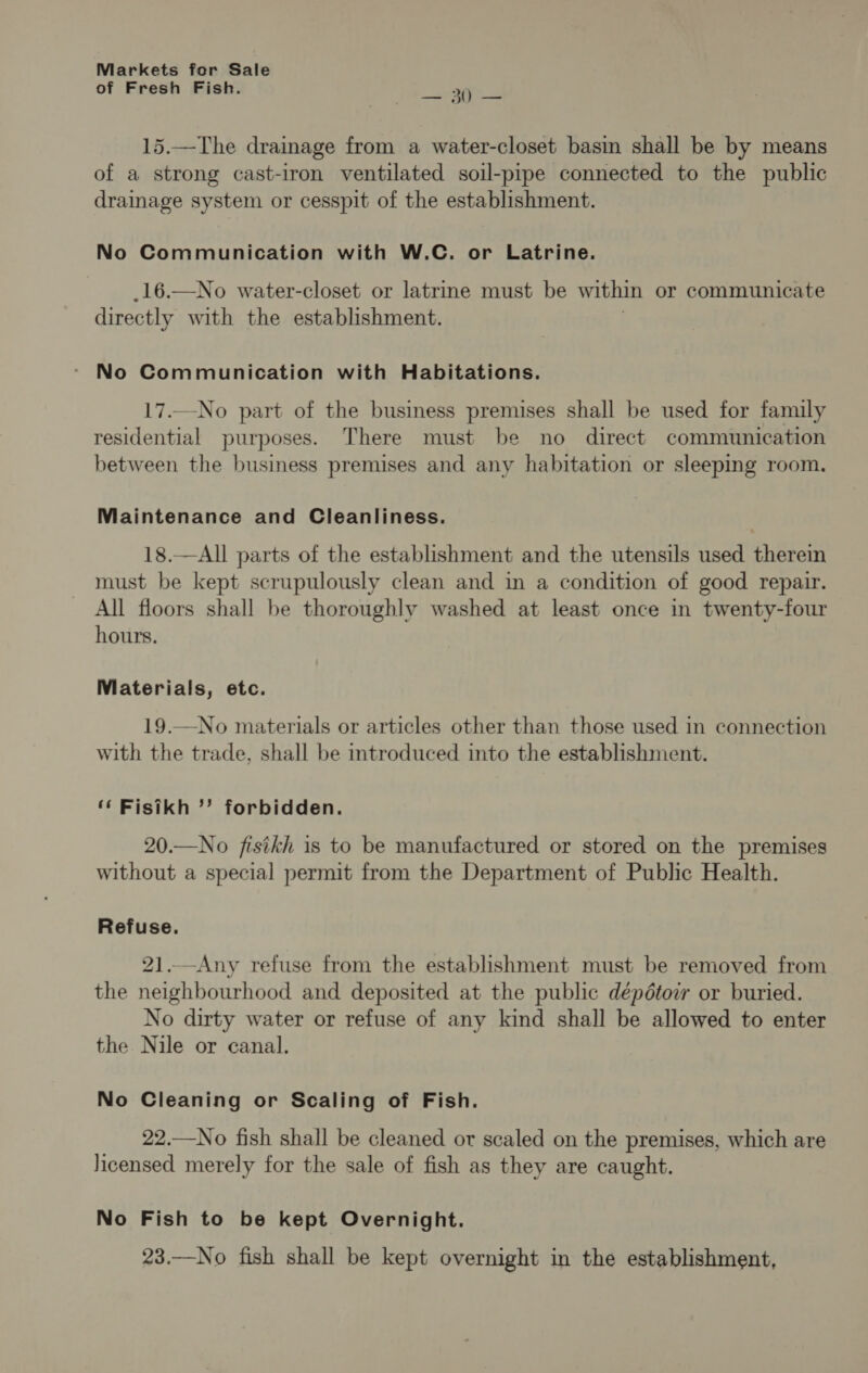 of Fresh Fish. _ see 15.—The drainage from a water-closet basin shall be by means of a strong cast-iron ventilated soil-pipe connected to the public drainage system or cesspit of the establishment. No Communication with W.C. or Latrine. _16.—No water-closet or latrine must be within or communicate directly with the establishment. No Communication with Habitations. 17.—No part of the business premises shall be used for family residential purposes. There must be no direct communication between the business premises and any habitation or sleeping room. Maintenance and Cleanliness. 18.—All parts of the establishment and the utensils used therem must be kept scrupulously clean and in a condition of good repair. All floors shall be thoroughly washed at least once in twenty-four hours. Materials, etc. 19.—No materials or articles other than those used in connection with the trade, shall be introduced into the establishment. ‘ Fisikh ’’? forbidden. 20.—No fisikh is to be manufactured or stored on the premises without a special permit from the Department of Public Health. Refuse. 21..—-Any refuse from the establishment must be removed from the neighbourhood and deposited at the public dépétoir or buried. No dirty water or refuse of any kind shall be allowed to enter the Nile or canal. No Cleaning or Scaling of Fish. 22.—No fish shall be cleaned or scaled on the premises, which are licensed merely for the sale of fish as they are caught. No Fish to be kept Overnight. 23.—No fish shall be kept overnight in the establishment,