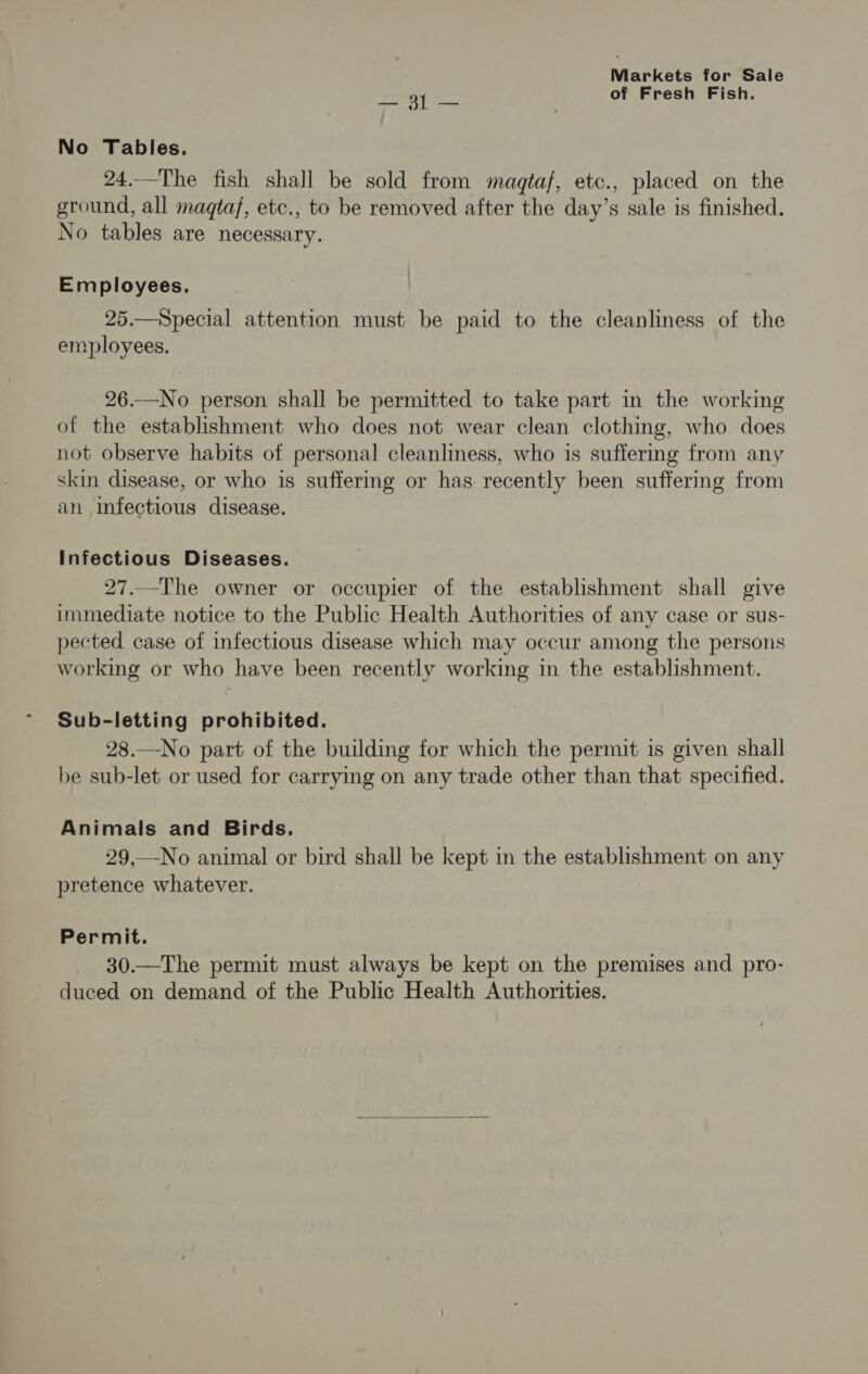 ay ee of Fresh Fish. No Tables. 24.—The fish shall be sold from magtaf, etc., placed on the ground, all magtaf, etc., to be removed after the day’s sale is finished. No tables are necessary. Employees. 25.—Special attention must be paid to the cleanliness of the employees. 26.—No person shall be permitted to take part in the working of the establishment who does not wear clean clothing, who does not observe habits of personal cleanliness, who is suffering from any skin disease, or who is suffering or has recently been suffering from an infectious disease. Infectious Diseases. 27..-The owner or occupier of the establishment shall give immediate notice to the Public Health Authorities of any case or sus- pected case of infectious disease which may occur among the persons working or who have been recently working in the establishment. Sub-letting prohibited. 28.—No part of the building for which the permit is given shall be sub-let or used for carrying on any trade other than that specified. Animals and Birds. 29,—No animal or bird shall be kept in the establishment on any pretence whatever. Permit. 30.—The permit must always be kept on the premises and pro- duced on demand of the Public Health Authorities.