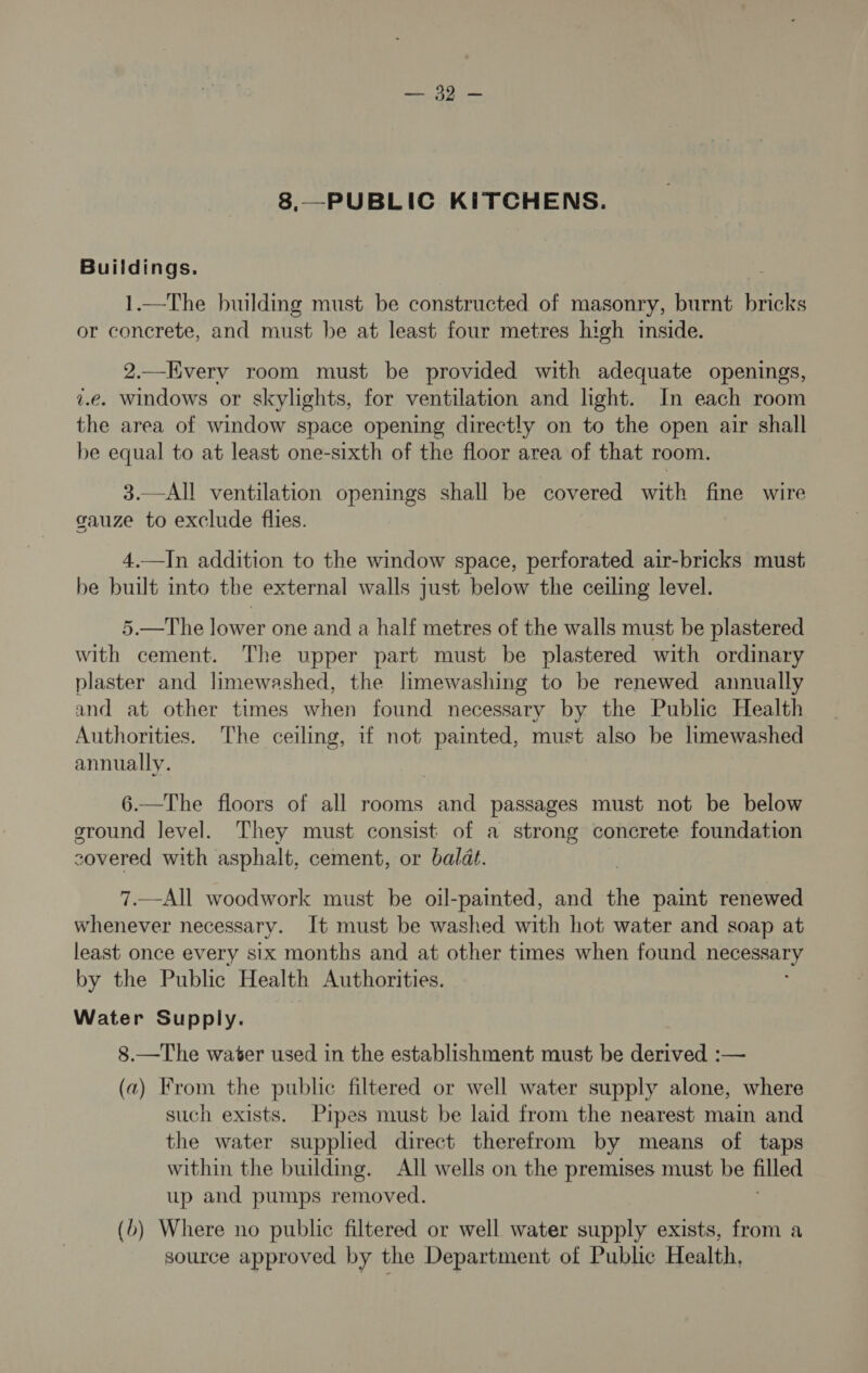 Bara Ty 8.—PUBLIC KITCHENS. Buildings. 1.—The building must be constructed of masonry, burnt bricks or concrete, and must be at least four metres high inside. 2.—Hvery room must be provided with adequate openings, z.e. windows or skylights, for ventilation and light. In each room the area of window space opening directly on to the open air shall be equal to at least one-sixth of the floor area of that room. 3.—All ventilation openings shall be covered with fine wire gauze to exclude flies. 4.—In addition to the window space, perforated air-bricks must be built into the external walls just below the ceiling level. 5.—The lower one and a half metres of the walls must be plastered with cement. The upper part must be plastered with ordinary plaster and limewashed, the limewashing to be renewed annually and at other times when found necessary by the Public Health Authorities. The ceiling, if not painted, must also be limewashed annually. 6.—The floors of all rooms and passages must not be below sround level. They must consist of a strong concrete foundation covered with asphalt, cement, or baldt. 7.—All woodwork must be oil-painted, and the paint renewed whenever necessary. It must be washed with hot water and soap at least once every six months and at other times when found eS by the Public Health Authorities. Water Supply. 8.—The water used in the establishment must be derived :— (2) From the public filtered or well water supply alone, where such exists. Pipes must be laid from the nearest main and the water supplied direct therefrom by means of taps within the building. All wells on the premises must be filled up and pumps removed. (b) Where no public filtered or well water supply exists, from a source approved by the Department of Public Health,