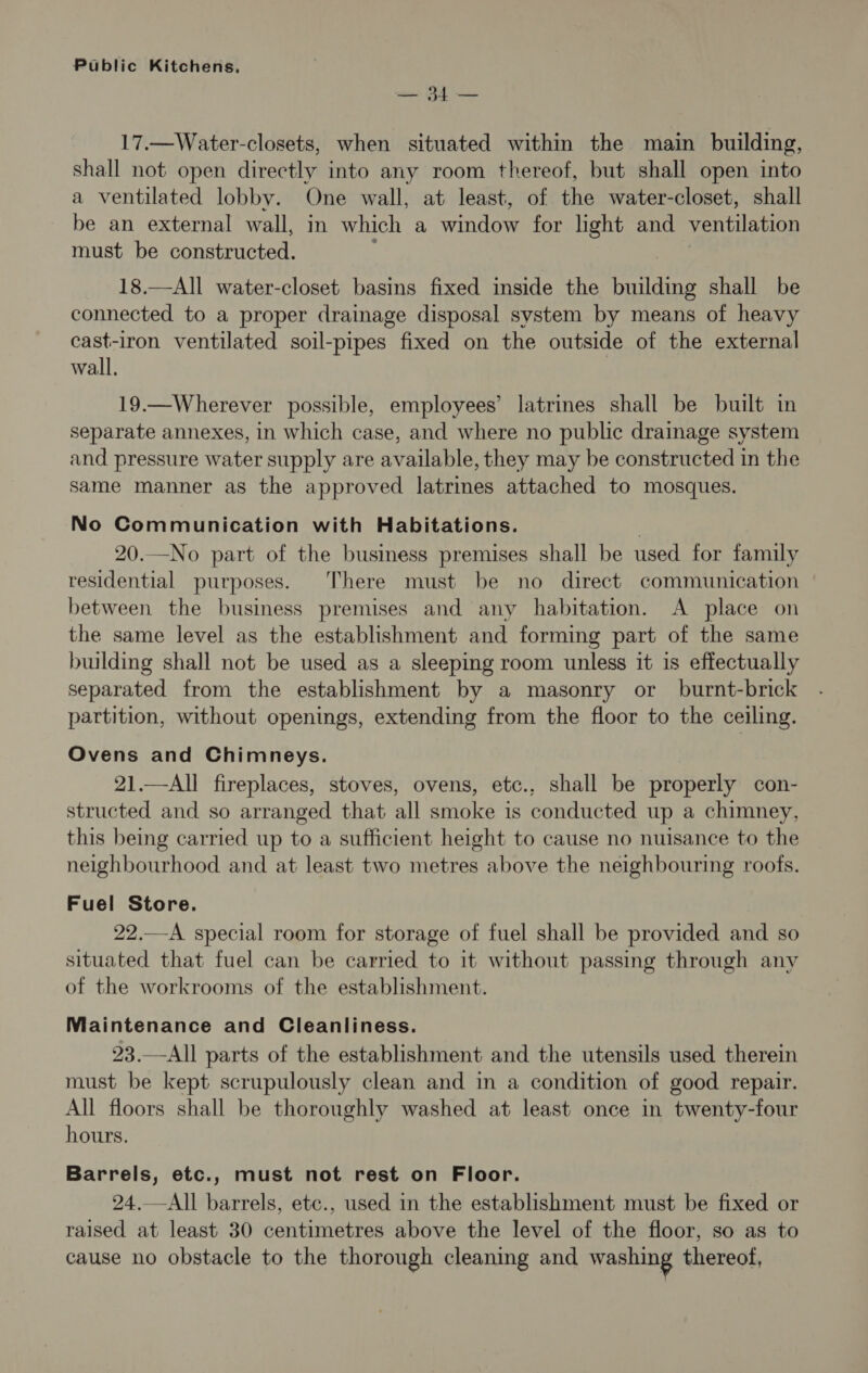 — 34 — 17.—Water-closets, when situated within the main building, shall not open directly into any room thereof, but shall open into a ventilated lobby. One wall, at least, of the water-closet, shall be an external wall, in which a window for light and ventilation must be constructed. : 18.—All water-closet basins fixed inside the building shall be connected to a proper drainage disposal system by means of heavy cast-iron ventilated soil-pipes fixed on the outside of the external wall, 19.—Wherever possible, employees’ latrines shall be built in separate annexes, in which case, and where no public drainage system and pressure water supply are available, they may be constructed in the same manner as the approved latrines attached to mosques. No Communication with Habitations. 20.—No part of the business premises shall be used for family residential purposes. There must be no direct communication between the business premises and any habitation. A place on the same level as the establishment and forming part of the same building shall not be used as a sleeping room unless it is effectually separated from the establishment by a masonry or burnt-brick partition, without openings, extending from the floor to the ceiling. Ovens and Chimneys. 21.—All fireplaces, stoves, ovens, etc., shall be properly con- structed and so arranged that all smoke is conducted up a chimney, this being carried up to a sufficient height to cause no nuisance to the neighbourhood and at least two metres above the neighbouring roofs. Fuel Store. 22.—A special room for storage of fuel shall be provided and so situated that fuel can be carried to it without passing through any of the workrooms of the establishment. Maintenance and Cleanliness. 23.—All parts of the establishment and the utensils used therein must be kept scrupulously clean and in a condition of good repair. All floors shall be thoroughly washed at least once in twenty-four hours. Barrels, etc., must not rest on Floor. 24.—All barrels, etc., used in the establishment must be fixed or raised at least 30 centimetres above the level of the floor, so as to cause no obstacle to the thorough cleaning and washing thereof,
