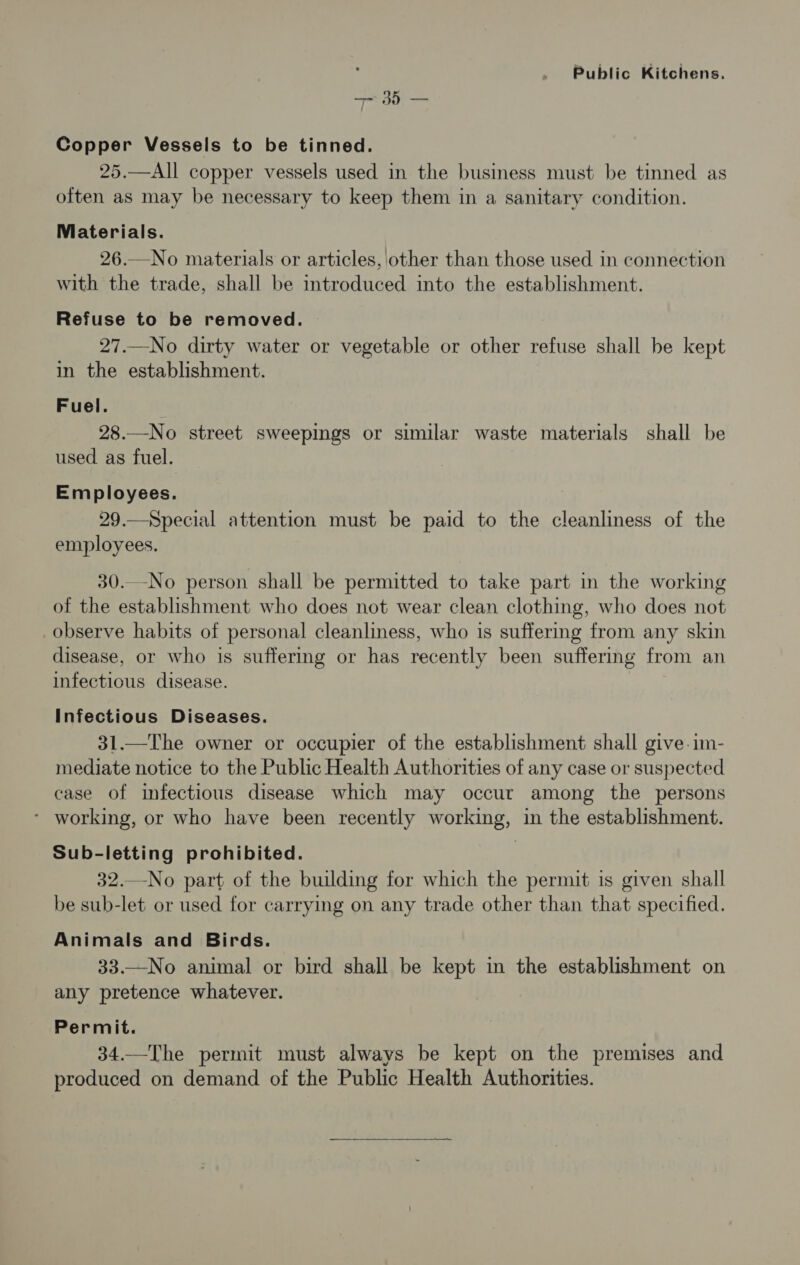 —— 35 — Copper Vessels to be tinned. 25.—All copper vessels used in the business must be tinned as often as may be necessary to keep them in a sanitary condition. Niaterials. 26.—No materials or articles, other than those used in connection with the trade, shall be introduced into the establishment. Refuse to be removed. 27.—No dirty water or vegetable or other refuse shall be kept in the establishment. Fuel. 28.—No street sweepings or similar waste materials shall be used as fuel. Employees. 29.—Special attention must be paid to the cleanliness of the employees. 30._-No person shall be permitted to take part in the working of the establishment who does not wear clean clothing, who does not observe habits of personal cleanliness, who is suffering from any skin disease, or who is suffering or has recently been suffering from an infectious disease. : Infectious Diseases. 31.—The owner or occupier of the establishment shall give-im- mediate notice to the Public Health Authorities of any case or suspected case of infectious disease which may occur among the persons - working, or who have been recently working, in the establishment. Sub-letting prohibited. 32.—No part of the building for which the permit is given shall be sub-let or used for carrying on any trade other than that specified. Animals and Birds. 33.—No animal or bird shall be kept in the establishment on any pretence whatever. Permit. 34.—The permit must always be kept on the premises and produced on demand of the Public Health Authorities.