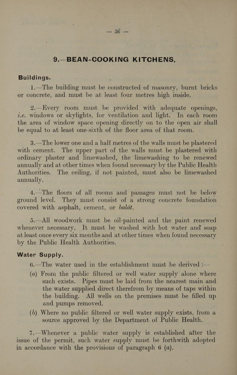9.—BEAN-COOKING KITCHENS, Buildings. . 1.—The building must be constructed of masonry, burnt bricks or concrete, and must be at least four metres high iside. 2.—Hvery room must be provided with adequate openings, i.e. windows or skylights, for ventilation and light. In each room the area of window space opening directly on to the open air shall be equal to at least one-sixth of the floor area of that room. 3.—The lower one and a half metres of the walls must be plastered with cement. The upper part of the walls must be plastered with ordinary plaster and limewashed, the limewashing to be renewed annually and at other times when found necessary by the Public Health Authorities. The ceiling, if not painted, must also be limewashed annually. 4.—The floors of all rooms and passages must not be below ground level. They must consist of a strong concrete foundation covered with asphalt, cement, or baladt. 5.—All woodwork must be oil-painted and the paint renewed whenever necessary. It must be washed with hot water and soap at least once every six months and at other times when found necessary by the Public Health Authorities. Water Supply. 6.—The water used in the establishment must be derived :— (a) From the public filtered or well water supply alone where such exists. Pipes must be laid from the nearest maim and the water supplied direct therefrom by means of taps within the building. All wells on the premises must be filled up and pumps removed. (b) Where no public filtered or well water supply exists, from a source approved by the Department of Public Health. 7.—Whenever a public water supply is established after the issue of the permit, such water supply must be forthwith adopted in accordance with the provisions of paragraph 6 (a).