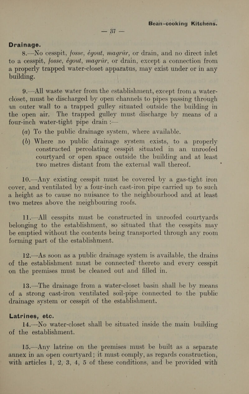 SS Drainage. 8.—No cesspit, fosse, égout, magrtr, or drain, and no direct inlet to a cesspit, fosse, égoul, magrur, or drain, except a connection from a properly trapped water-closet apparatus, may exist under or in any building. | 9.—All waste water from the establishment, except from a water- closet, must be discharged by open channels to pipes passing through an outer wall to a trapped gulley situated outside the building in the open air. The trapped gulley must discharge by means of a four-inch water-tight pipe drain :— (a) To the public drainage system, where available. (b) Where no public drainage system exists, to a properly constructed percolating cesspit situated in an unroofed courtyard or open space outside the building and at least two metres distant from the external wall thereof. 10.—Any existing cesspit must be covered by a gas-tight iron cover, and ventilated by a four-inch cast-iron pipe carried up to such a height as to cause no nuisance to the neighbourhood and at least two metres above the neighbouring roofs. 11.—All cesspits must be constructed in unroofed courtyards belonging to the establishment, so situated that the cesspits may be emptied without the contents being transported through any room forming part of the establishment. _ 12.—As soon as a public dramage system is available, the drains of the establishment must be connected’ thereto and every cesspit on the premises must be cleaned out and filled in. 13.—The drainage from a water-closet basin shall be by means of a strong cast-iron ventilated soil-pipe connected to the public drainage system or cesspit of the establishment. Latrines, etc. — 14.—No water-closet shall be situated inside the main building of the establishment. 15.—Any latrine on the premises must be built as a separate annex in an open courtyard; it must comply, as regards construction,