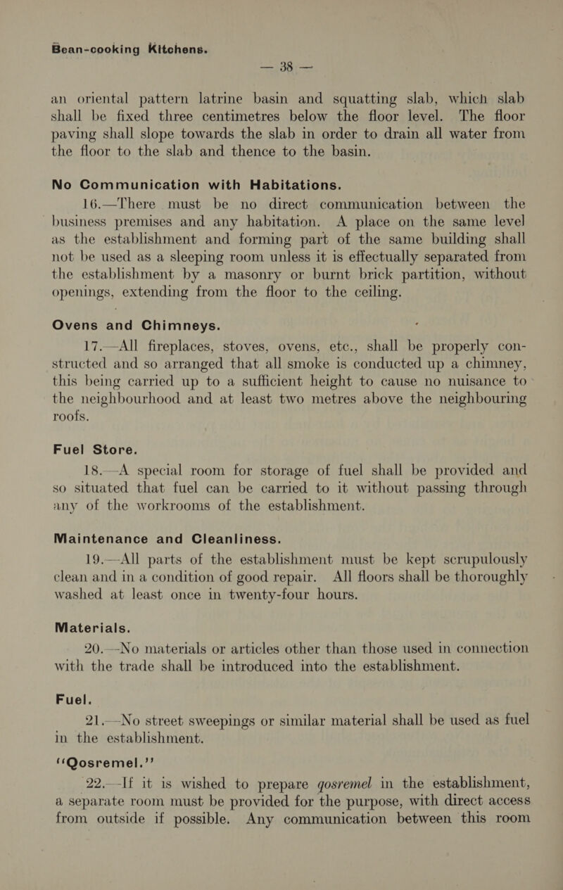 Seip: eae an oriental pattern latrine basin and squatting alae which slab shall be fixed three centimetres below the floor level. The floor paving shall slope towards the slab in order to drain all water from the floor to the slab and thence to the basin. No Communication with Habitations. 16.—There must be no direct communication between the business premises and any habitation. A place on the same level as the establishment and forming part of the same building shall not be used as a sleeping room unless it is effectually separated from the establishment by a masonry or burnt brick partition, without openings, extending from the floor to the ceiling. Ovens and Chimneys. 17.-All fireplaces, stoves, ovens, etc., shall be properly con- structed and so arranged that all smoke is conducted up a chimney, this being carried up to a sufficient height to cause no nuisance to the neighbourhood and at least two metres above the neighbouring roofs. | Fuel Store. —A special room for storage of fuel shall be provided and SO Rs that fuel can be carried to it without passing through any of the workrooms of the establishment. Maintenance and Cleanliness. 19.—All parts of the establishment must be kept scrupulously clean and in a condition of good repair. All floors shall be thoroughly washed at least once in twenty-four hours. Materials. 20.—No materials or articles other than those used in connection with the trade shall be introduced into the establishment. Fuel. 21.No street sweepings or similar material shall be used as fuel in the establishment. ‘‘Oosremel.’’ 22,-If it is wished to prepare gosremel in the establishment, a separate room must be provided for the purpose, with direct access from outside if possible. Any communication between this room