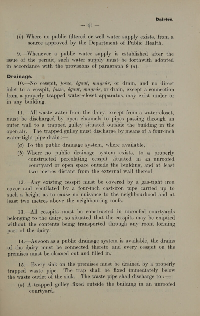Dairies. a CA (6b) Where no public filtered or well water supply exists, from a source approved by the Department of Public Health. 9.—Whenever a public water supply is established after the issue of the permit, such water supply must be forthwith adopted in accordance with the provisions of paragraph 8 (a). Drainage. 10.—No cesspit, fosse, egout, magrur, or drain, and no direct inlet to a cesspit, fosse, egout, magrur, or drain, except a connection from a properly trapped water-closet apparatus, may exist under or in any building. 11.—All waste water from the dairy, except from a water-closet, must be discharged by open channels to pipes passing through an outer wall to a trapped gulley situated outside the building in the open air. The trapped gulley must discharge by means of a four-inch water-tight pipe drain :— (a) To the public drainage system, where available. (b) Where no public drainage system exists, to a properly constructed percolating cesspit situated im an unroofed courtyard or open space outside the building, and at least two metres distant from the external wall thereof. 12. Any existing cesspit must be covered by a gas-tight iron cover and ventilated by a four-inch cast-iron pipe carried up to such a height as to cause no nuisance to the neighbourhood and at least two metres above the neighbouring roofs. 13.—All cesspits. must be constructed in unroofed courtyards belonging to the dairy, so situated that the cesspits may be emptied without the contents being transported through any room forming part of the dairy. 14.—As soon as a public drainage system is available, the drains of the dairy must be connected thereto and every cesspit on the premises must be cleaned out and filled im. 15.—Every sink on the premises must be drained by a properly trapped waste pipe. The trap shall be fixed immediately below the waste outlet of the sink. The waste pipe shall discharge to : — (2) A trapped gulley fixed outside the building in an unroofed courtyard.