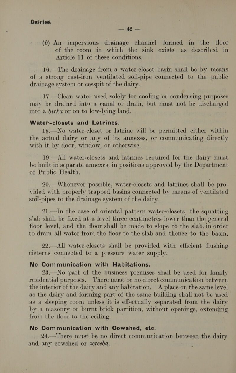 oo (6b) An impervious drainage channel formed in the floor of the room in which the sink exists as described in Article 11 of these conditions. 16.—The drainage from a water-closet basin shall be by means of a strong cast-iron ventilated soil-pipe connected to the public drainage system or cesspit of the dairy. 17.—Clean water used solely for cooling or condensing purposes may be drained into a canal or drain, but must not be discharged into a borka or on to low-lying land. Water-closets and Latrines. 18.—No water-closet or latrine will be permitted either within the actual dairy or any of its annexes, or communicating directly with it by door, window, or otherwise. 19.—All water-closets and latrines required for the dairy must be built in separate annexes, 1n positions approved by the Department of Public Health. 20.—Whenever possible, water-closets and latrines shall be pro- vided with properly trapped basins connected by means of ventilated soil-pipes to the drainage system of the dairy. 21.—In the case of oriental pattern water-closets, the squatting s'ab shall be fixed at a level three centimetres lower than the general floor level, and the floor shall be made to slope to the slab, in order to drain all water from the floor to the slab and thence to the basin, 22.—All water-closets shall be provided with efficient flushing cisterns connected to a pressure water supply. No Communication with Habitations. 23.—No part of the business premises shall be used for family residential purposes. ‘There must be no direct communication between the interior of the dairy and any habitation. A place on the same level as the dairy and forming part of the same building shall not be used as a Sleeping room unless it 1s effectually separated from the dairy by a masonry or burnt brick partition, without openings, seas ee from the floor to the ceiling. No Communication with Cowshed, etc. 24.—There must be no direct communication between the dairy and any cowshed or zereeba.