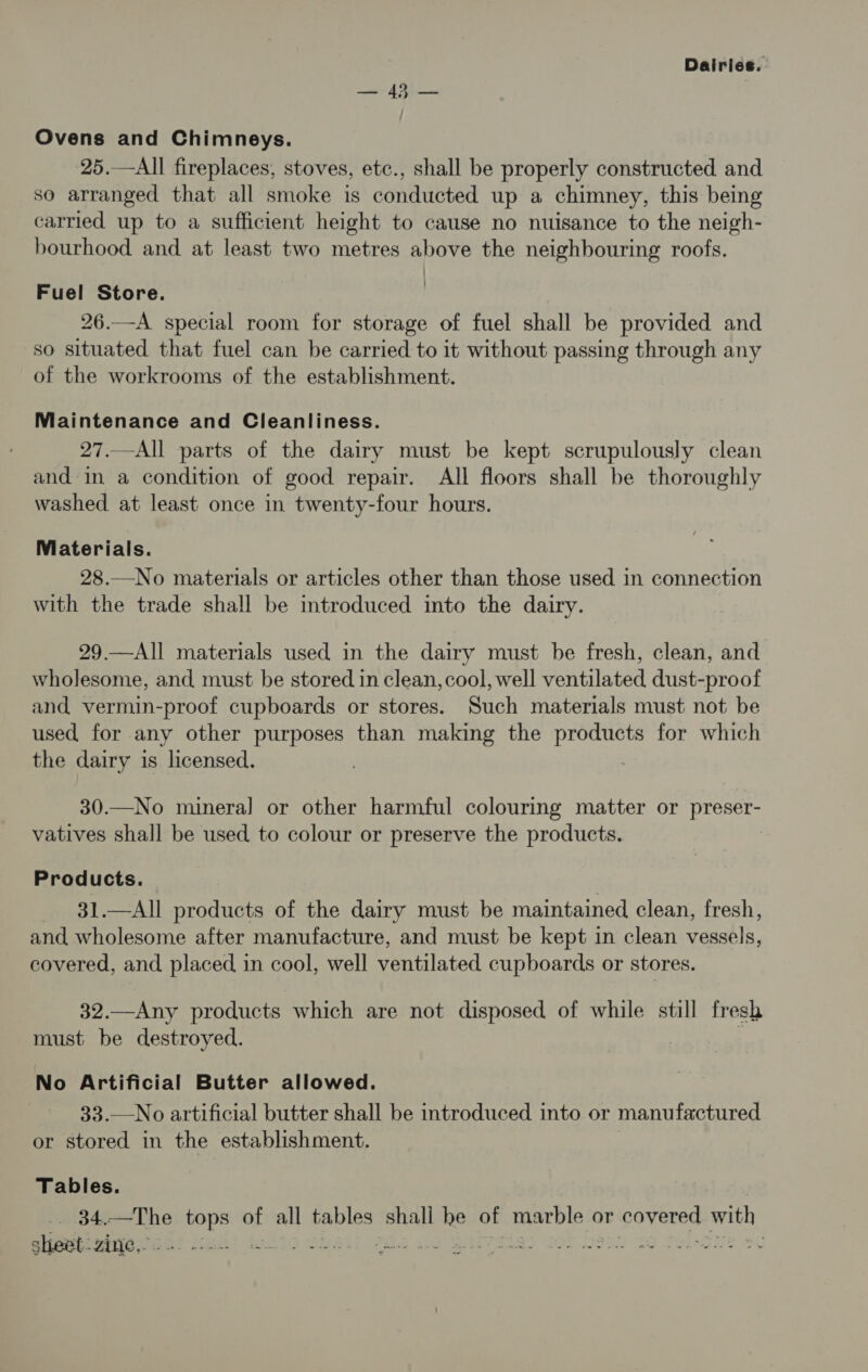 Ovens and Chimneys. 25.—All fireplaces, stoves, etc., shall be properly constructed and so arranged that all smoke is conducted up a chimney, this being carried up to a sufficient height to cause no nuisance to the neigh- bourhood and at least two metres above the neighbouring roofs. Fuel Store. 26.—A special room for storage of fuel shall be provided and so situated that fuel can be carried to it without passing through any of the workrooms of the establishment. Maintenance and Cleanliness. 27.—All parts of the dairy must be kept scrupulously clean and in a condition of good repair. All floors shall be thoroughly washed at least once in twenty-four hours. Materials. 28.—No materials or articles other than those used in connection with the trade shall be introduced into the dairy. 29.—All materials used in the dairy must be fresh, clean, and wholesome, and must be stored in clean, cool, well ventilated dust-proof and vermin-proof cupboards or stores. Such materials must not be used for any other purposes than making the products for which the dairy is licensed. 30.—No mineral or other harmful colouring matter or preser- vatives shall be used to colour or preserve the products. | Prod ucts. 31.—All products of the dairy must be maintained clean, fresh, and wholesome after manufacture, and must be kept in clean vessels, covered, and placed in cool, well ventilated cupboards or stores. 32.—Any products which are not disposed of while still fresh must be destroyed. : No Artificial Butter allowed. 33.—No artificial butter shall be introduced into or manufactured or stored in the establishment. Tables. | Bd. ——The aoe of all tables shall he of eacblek or covered with sheet: Zine,. logit j : PES So WE FELS 3 OT 920 5O Soleo! sc