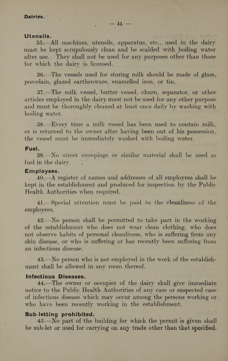 yl yf ee Utensils. 918 35.—All machines, utensils, apparatus, etc., used in the dairy must be kept scrupulously clean and be scalded with boiling water after use. They shall not be used for any purposes other than those for which the dairy is licensed. 36.—The vessels used for stormg milk should be made of glass, porcelain, glazed earthenware, enamelled iron, or tin. 37.—The milk vessel, butter vessel, churn, separator, or other articles employed in the dairy must not be used for any other purpose and must be thoroughly cleaned at least once daily by washing with boiling water. 38.—Every time a milk vessel has been used to contain milk. or is returned to the owner after having been out of his possession, the vessel must be immediately washed with boiling water. Fuel. 39.—No street sweepings or similar material shall be used as fuel in the dairy. Employees. 40.-A register of names and addresses of all employees shall be kept in the establishment and produced for inspection by the Public Health Authorities when required. 41.—Special attention must be paid to the cleanliness of the employees. 42._No person shall be permitted to take part m the working of the establishment who does not wear clean clothing, who does not observe habits of personal cleanliness, who is suffering from any skin disease, or who is suffering or has recently been suffering from an infectious disease. 43.—No person who is not employed in the work of the establish- ment shall be allowed in any room thereof. Infectious Diseases. 44.—The owner or occupier of the dairy shall give immediate notice to the Public Health. Authorities of any case or suspected case of infectious disease which may occur among the persons working or who have been recently working in the establishment. Sub-letting prohibited. 45.—No part of the building for which the permit is given shall be sub-let or used for carrying on any trade other than that specified.