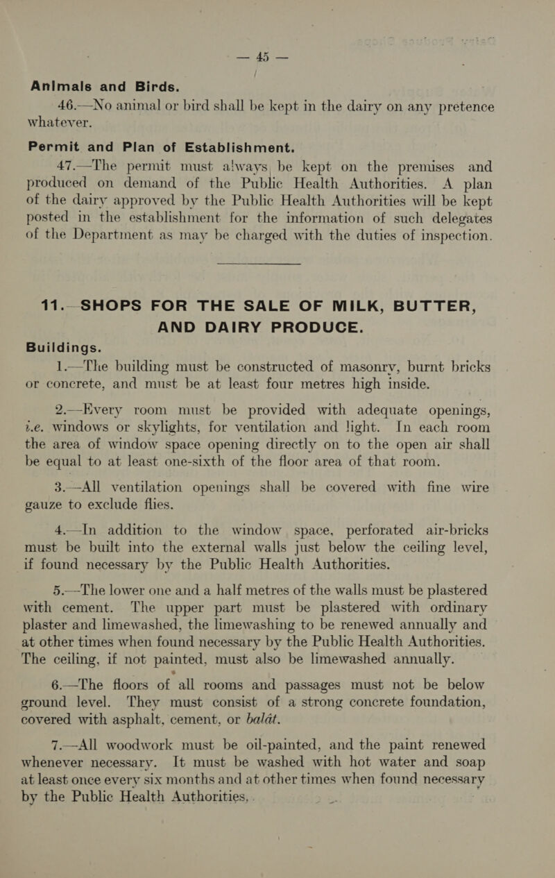 Rok Ua intcs Animals and Birds. 46.—No animal or bird shall be kept in the dairy on any pretence whatever. Permit and Plan of Establishment. 47.—The permit must always, be kept on the premises and produced on demand of the Public Health Authorities. A plan of the dairy approved by the Public Health Authorities will be kept posted in the establishment for the information of such delegates of the Department as may be charged with the duties of inspection. 11... SHOPS FOR THE SALE OF MILK, BUTTER, AND DAIRY PRODUCE. Buildings. 1.—The buildmg must be constructed of masonry, burnt bricks or concrete, and must be at least four metres high inside. 2.._EKvery room must be provided with adequate openings, i.e. Windows or skylights, for ventilation and light. In each room the area of window space opening directly on to the open air shall be equal to at least one-sixth of the floor area of that room. 3.—All ventilation openings shall be covered with fine wire gauze to exclude flies. 4.—In addition to the window space, perforated air-bricks must be built into the external walls just below the ceiling level, if found necessary by the Public Health Authorities. 5.—The lower one and a half metres of the walls must be plastered with cement. The upper part must be plastered with ordinary plaster and limewashed, the limewashing to be renewed annually and at other times when found necessary by the Public Health Authorities. The ceiling, if not painted, must also be limewashed annually. 6.—The floors of all rooms and passages must not be below ground level. They must consist of a strong concrete foundation, covered with asphalt, cement, or balat. 7.—All woodwork must be oil-painted, and the paint renewed whenever necessary. It must be washed with hot water and soap at least once every six months and at other times when found necessary