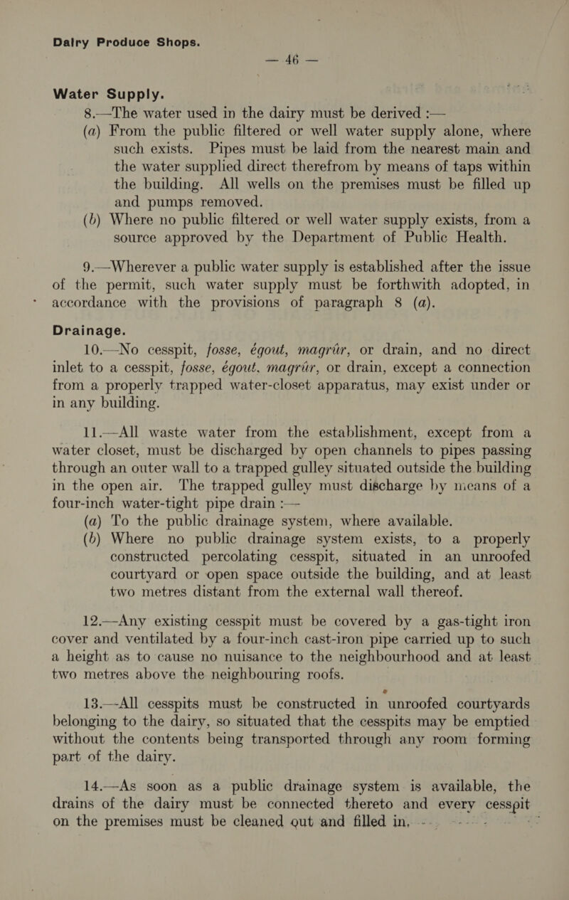 ate AG Water Supply. 8.—The water used in the dairy must be derived :— (a2) From the public filtered or well water supply alone, where such exists. Pipes must be laid from the nearest main and the water supplied direct therefrom by means of taps within the building. All wells on the premises must be filled up and pumps removed. (b) Where no public filtered or well water supply exists, from a source approved by the Department of Public Health. 9.—Wherever a public water supply is established after the issue of the permit, such water supply must be forthwith adopted, in accordance with the provisions of paragraph 8 (a). Drainage. 10.—No cesspit, fosse, égout, magrir, or drain, and no direct inlet. to a cesspit, fosse, égout, magrir, or drain, except a connection from a properly trapped water-closet apparatus, may exist under or in any building. 11.—All waste water from the establishment, except from a water closet, must be discharged by open channels to pipes passing through an outer wall to a trapped gulley situated outside the building in the open air. The trapped gulley must discharge by means of a four-inch water-tight pipe drain :— (a) ‘To the public drainage system, where available. (>) Where no public drainage system exists, to a properly constructed percolating cesspit, situated in an unroofed courtyard or open space outside the building, and at least two metres distant from the external wall thereof. 12.—Any existing cesspit must be covered by a gas-tight iron cover and ventilated by a four-inch cast-iron pipe carried up to such a height as to cause no nuisance to the neighbourhood and at least two metres above the neighbouring roofs. 13.—-All cesspits must be constructed in unroofed courtyards belonging to the dairy, so situated that the cesspits may be emptied without the contents being transported through any room forming part of the dairy. 14.—As soon as a public drainage system is available, the drains of the dairy must be connected thereto and every er. on the premises must be cleaned out and filled in, :