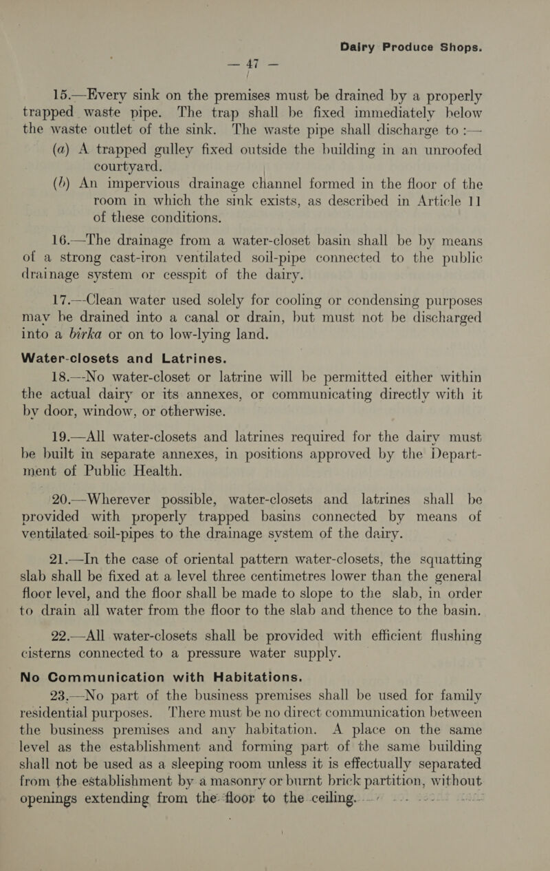 nw os Leer 15.—Every sink on the premises must be drained by a properly trapped waste pipe. The trap shall be fixed immediately helow the waste outlet of the sink. The waste pipe shall discharge to :— (a) A trapped gulley fixed outside the building in an unroofed courtyard. (>) An impervious drainage channel formed in the floor of the room in which the sink exists, as described in Article 1] of these conditions. 16.—The drainage from a water-closet basin shall be by means of a strong cast-iron ventilated soil-pipe connected to the public drainage system or cesspit of the dairy. 17.—-Clean water used solely for cooling or condensing purposes mav he drained into a canal or drain, but must not be discharged into a birka or on to low-lying land. Water-closets and Latrines. 18.—-No water-closet or latrine will be permitted either within the actual dairy or its annexes, or communicating directly with it by door, window, or otherwise. 19.—All water-closets and latrines required for the dairy must be built in separate annexes, in positions approved by the Depart- ment of Public Health. 20.—Wherever possible, water-closets and latrines shall be provided with properly trapped basins connected by means of ventilated: soil-pipes to the drainage svstem of the dairy. 21.—In the case of oriental pattern water-closets, the squatting slab shall be fixed at a level three centimetres lower than the general floor level, and the floor shall be made to slope to the slab, in order to drain all water from the floor to the slab and thence to the basin. 22.—All water-closets shall be provided with efficient flushing cisterns connected to a pressure water supply. No Communication with Habitations. 23.—No part of the business premises shall be used for family residential purposes. ‘There must be no direct communication between the business premises and any habitation. A place on the same level as the establishment and forming part of the same building shall not be used as a sleeping room unless it is effectually separated from the establishment by a masonry or burnt brick ata: without openings extending from the-floor to the ceiling. .- ai