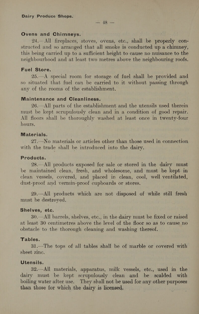 or ER en Ovens and Chimneys. 24.— All fireplaces, stoves, ovens, etc., shall be properly con- structed and so arranged that all smoke 1s conducted up a chimney, this being carried up to a sufficient height to cause no nuisance to the neighbourhood and at least two metres above the neighbouring roofs. Fuel Store. 25.—A special room for storage of fuel shall be provided and so situated that fuel can be carried to it without passing through any of the rooms of the establishment. Maintenance and Cleanliness. 26.—All parts of the establishment and the utensils used therein must be kept scrupulously clean and in a condition of good repair. All floors shall be thoroughly washed at least once in twenty-four Materials. 27.—No materials or articles other than Phees used in connection with the trade shall be introduced into the dairy. Products. 28.—-All products exposed for sale or stored in the dairy must be maintained clean, fresh, and wholesome, and must be kept in clean vessels, covered, and placed in clean, cool, well ventilated, dust-proof and vermin-proof cupboards or stores. 29.—All products which are not disposed of while still fresh must be destroyed. Shelves, etc. 30.—All barrels, shelves, etc., in the dairy must be fixed or raised at least 30 centimetres above the level of the floor so as to cause no obstacle to the thorough cleaning and washing thereof. Tables. 31.—The tops of all tables shall be of marble or covered with sheet zinc. Utensils. 32.—All materials, apparatus, milk vessels, etc., used in the dairy must be kept scrupulously clean and he scalded with boiling water after use. They shall not be used for any other purposes than those for which the dairy is licensed,