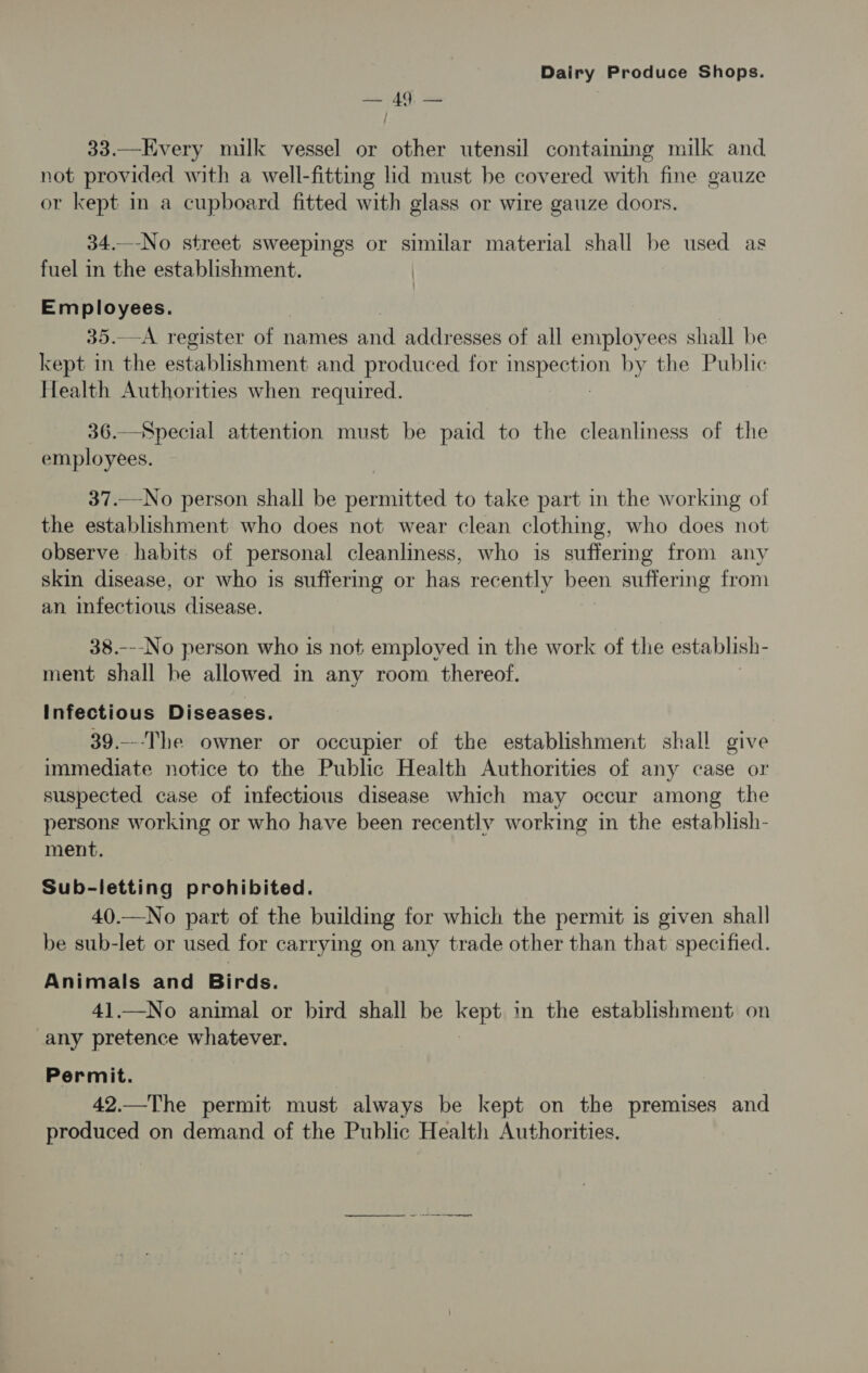 — 49. — 33.—Every milk vessel or other utensil containing milk and not provided with a well-fitting lid must be covered with fine gauze or kept in a cupboard fitted with glass or wire gauze doors. 34.—-No street sweepings or similar material shall be used as fuel in the establishment. | Employees. 35.—A. register of names dnd addresses of all employees shall be kept in the establishment and produced for Pepesion by the Public Health Authorities when required. 36.—Special attention must be paid to the cleanliness of the employees. 37.—No person shall be permitted to take part in the working of the establishment who does not wear clean clothing, who does not observe habits of personal cleanliness, who is suffering from any skin disease, or who is suffering or has recently been suffering from an infectious disease. 38.---No person who is not employed in the work of the establish- ment shall he allowed in any room thereof. Infectious Diseases. 39.---The owner or occupier of the establishment shall give immediate notice to the Public Health Authorities of any case or suspected case of infectious disease which may occur among the persons working or who have been recently working in the establish- ment. Sub-letting prohibited. 40.—No part of the building for which the permit is given shall be sub-let or used for carrying on any trade other than that specified. Animals and Birds. 41.—No animal or bird shall be kept in the establishment on any pretence whatever. Permit. 42.—The permit must always be kept on the premises and produced on demand of the Public Health Authorities. nc er eet