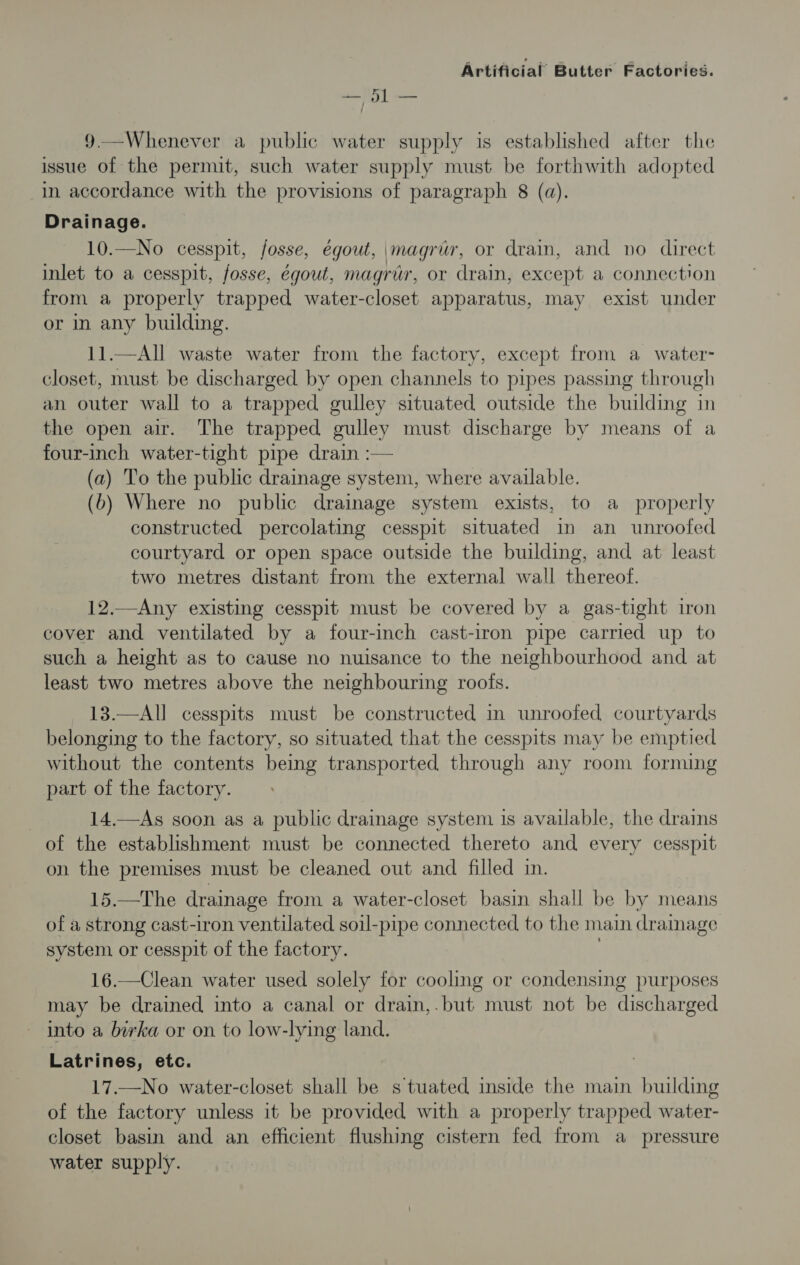 ese 9.—Whenever a public water supply is established after the issue of the permit, such water supply must be forthwith adopted in accordance with the provisions of paragraph 8 (a). Drainage. 10.—No cesspit, fosse, egout, \magrir, or drain, and no direct inlet to a cesspit, fosse, égout, magrar, or drain, except a connection from a properly trapped water-closet apparatus, may exist under or in any building. 11.—All waste water from the factory, except from a water- closet, must be discharged by open channels to pipes passing through an outer wall to a trapped gulley situated outside the building in the open air. The trapped gulley must discharge by means of a four-inch water-tight pipe drain :— (a) To the public drainage system, where available. (b) Where no public drainage system exists, to a properly constructed percolating cesspit situated in an unroofed courtyard or open space outside the building, and at least two metres distant from the external wall thereof. 12.—Any existing cesspit must be covered by a gas-tight iron cover and ventilated by a four-inch cast-iron pipe carried up to such a height as to cause no nuisance to the neighbourhood and at least two metres above the neighbouring roofs. 13.—All cesspits must be constructed in unroofed courtyards belonging to the factory, so situated that the cesspits may be emptied without the contents being transported through any room forming part of the factory. 14.—As soon as a public drainage system 1s available, the drains of the establishment must be connected thereto and every cesspit on the premises must be cleaned out and filled in. 15.—The drainage from a water-closet basin shall be by means of a strong cast-iron ventilated soil-pipe connected to the main drainage system or cesspit of the factory. 16.—Clean water used solely for cooling or condensing purposes may be drained into a canal or drain,.but must not be discharged into a borka or on to low-lying land. Latrines, etc. 17.—No water-closet shall be s tuated inside the main building of the factory unless it be provided with a properly trapped water- closet basin and an efficient flushing cistern fed from a_ pressure water supply.