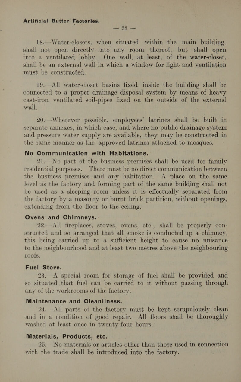 ey te 18..—_Water-closets, when situated within the main building, shall not open directly into any room thereof, but shall open into a ventilated lobby. One wall, at least, of the water-closet, shall be an external wall in which a window for light and ventilation must be constructed. 19.—All water-closet basins fixed inside the building shall be connected to a proper drainage disposal system by means of heavy cast-iron ventilated soil-pipes fixed on the outside of the external wall. 20.—Wherever possible, employees’ latrines shall be built in separate annexes, in which case, and where no public drainage system and pressure water supply are available, they may be constructed in the same manner as the approved latrines attached to mosques. No Communication with Habitations. 21.._No part of the business premises shall be used for family residential purposes. There must be no direct communication between the busmess premises and any habitation. A place on the same Jevel as the factory and forming part of the same building shall not be used as a sleeping room unless it is effectually separated from the factory by a masonry or burnt brick partition, without openings, extending from the floor to the ceiling. Ovens and Chimneys. 22.—All fireplaces, stoves, ovens, etc., shall be properly con- structed and so arranged that all smoke is conducted up a chimney, this being carried up to a sufficient height to cause no nuisance to the neighbourhood and at least two metres above the neighbouring roots. Fuel Store. 23..-A special room for storage of fuel shall be provided and so situated that fuel can be carried to it without passing through any of the workrooms of the factory. Maintenance and Cleanliness. 24.—All parts of the factory must be kept scrupulously clean and in a condition of good repair. All floors shall be thoroughly washed at least once in twenty-four hours. Materials, Products, etc. 25.—No materials or articles other than those used in connection with the trade shall be introduced into the factory.