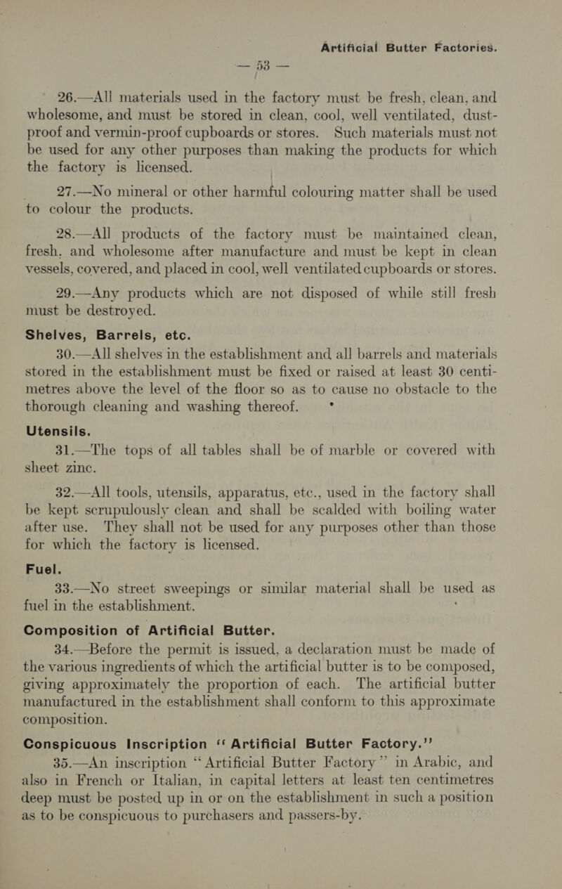 a oe 26.—All materials used in the factory must be fresh, clean, and wholesome, and must be stored in clean, cool, well ventilated, dust- proof and vermin-proof cupboards or stores. Such materials must not be used for any other purposes than making the products for which the factory is licensed. 27.—No mineral or other hapa colouring matter shall be used to colour the products. 28.—All products of the factory must be maintained clean, fresh. and wholesome after manufacture and must be kept in clean vessels, covered, and placed in cool, well ventilated cupboards or stores. 29.—Any products which are not disposed of while still fresh must be destroyed. Shelves, Barrels, etc. 30.—All shelves in the establishment and all barrels and materials stored in the establishment must be fixed or raised at least 30 centi- metres above the level of the floor so as to cause no obstacle to the thorough cleaning and washing thereof. : Utensils. 31.—The tops of all tables shall be of marble or covered with sheet zinc. 32.—All tools, utensils, apparatus, etc., used in the factory shall be kept scrupulously clean and shall be scalded with boiling water after use. They shall not be used for any purposes other than those for which the factory is licensed. Fuel. 33.—No street sweepings or similar material shall be peed as fuel in the establishment. Composition of Artificial Butter. 34.—Before the permit is issued, a declaration must be made of the various ingredients of which the artificial butter is to be composed, giving approximately the proportion of each. The artificial butter manufactured in the establishment shall conform to this approximate composition. Conspicuous Inscription ‘‘ Artificial Butter Factory.”’ 35.—An inscription “ Artificial Butter Factory” in Arabic, and also in French or Italian, in capital letters at least ten centimetres deep must be posted up in or on the establishment in such a position as to be conspicuous to purchasers and passers-by.