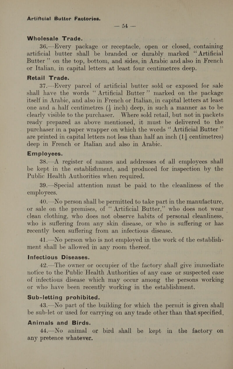 ee Wholesale Trade. 36.—Every package or receptacle, open or closed, containing artificial butter shall be branded or durably marked “ Artificial Butter ” on the top, bottom, and sides, in Arabic and also in French or Italian, in capital letters at least four centimetres deep. Retail Trade. 37.—-Hvery parcel of artificial butter sold or exposed for sale shall have the words “ Artificial Butter’ marked on the package itself in Arabic, and also in French or Italian, in capital letters at least one and a. half centimetres (4 inch) deep, in such a manner as to be clearly visible to the purchaser. Where sold retail, but notin packets ready prepared as above mentioned, it must be delivered to the purchaser in a paper wrapper on which the words “ Artificial Butter ” are printed in capital letters not less than half an inch (14 centimetres) deep in French or Italian and also in Arabic. Employees. 38.—A register of names and addresses of all employees shall be kept in the establishment, and produced for inspection by the Public Health Authorities when required. 39.—Special attention must be paid to the cleanliness of the employees. 40.—No person shall be permitted to take part in the manufacture, or sale on the premises, of “ Artificial Butter,” who does not wear | clean clothing, who does not observe habits of personal cleanliness, who is suffermg from any skin disease, or who is suffering or has recently been suffering from an infectious disease. 41.—No person who is not employed in the work of the establish- ment shall be allowed in any room thereof. Infectious Diseases. 42.—The owner or occupier of the factory shall give immediate notice to the Public Health Authorities of any case or suspected case of infectious disease which may occur among the persons working or who have been recently working in the establishment. Sub-letting prohibited. 43.—No part of the building for which the permit is given shall be sub-let or used for carrying on any trade other than that specified. Animals and Birds. 44.—No animal or bird shall be kept in the factory on any pretence whatever.