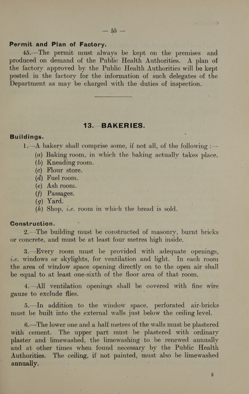 — Permit and Plan of Factory. 45.—The permit must always be kept on the premises and produced on demand of the Public Health Authorities. A plan of the factory approved by the Public Health Authorities will be kept posted in the factory for the information of such delegates of the Department as may be charged with the duties of inspection. 13..-BAKERIES. Buildings. 1.—A bakery shall comprise some, uf not all, of the following :— (a) Baking room, in which the baking actually takes place. (b) Kneading room. (c) Flour store. (zd) Fuel room. (e) Ash roon. (f) Passages. (g) Yard. (A) Shop, z.e. room in which the bread is sold. Construction. 2._-The building must be constructed of masonry, burnt bricks or concrete, and must be at least four metres high inside. 3.—Every room must be provided with adequate openings, i.e. windows or skylights, for ventilation and light. In each room the area of window space opening directly on to the open air shall be equal to at least one-sixth of the floor area of that room. 4.—-All ventilation openings shall be covered with fine wire gauze to exclude flies. 5.—In addition to the window space, perforated air-bricks must: be built into the external walls just below the ceiling level. 6.—The lower one and a half metres of the walls must be plastered with cement. The upper part must be plastered with ordinary plaster and limewashed, the limewashing to be renewed annually and at other times when found necessary by the Public Health Authorities. The ceiling, if not painted, must also be limewashed annually. . 6