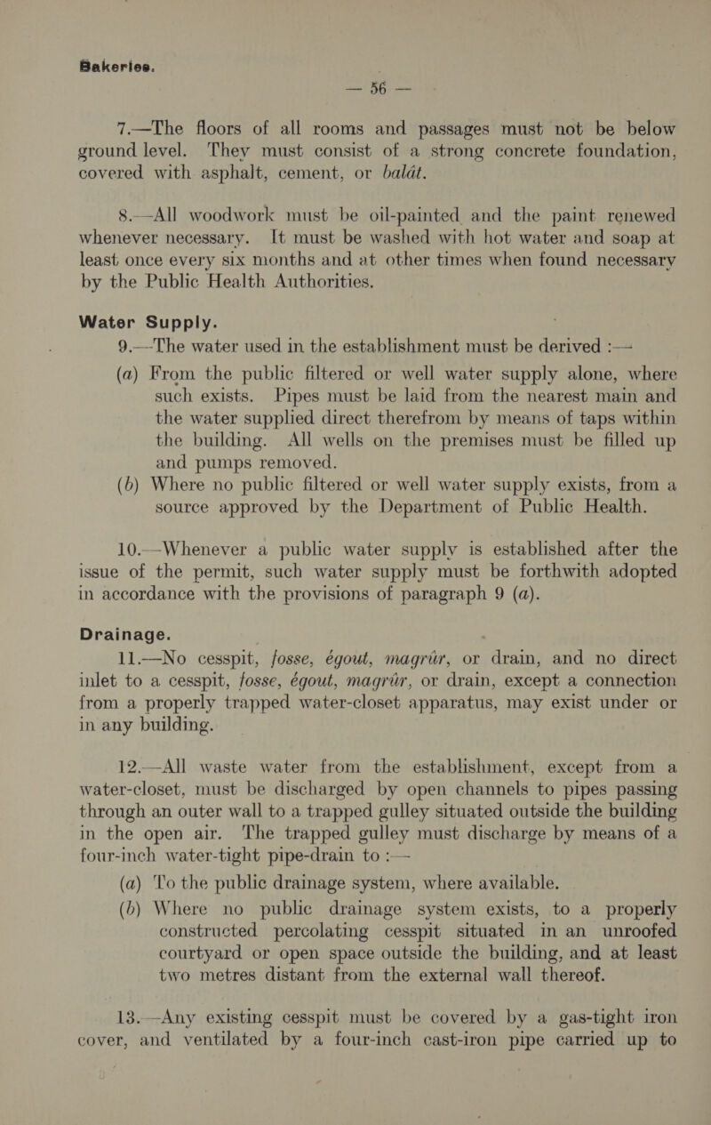 ae 7.—The floors of all rooms and passages must not be below ground level. They must consist of a strong concrete foundation, covered with asphalt, cement, or baldt. 8.—All woodwork must be oil-painted and the paint renewed whenever necessary. It must be washed with hot water and soap at least: once every six months and at other times when found necessary by the Public Health Authorities. Water Supply. 9 —-The water used in the establishment must be derived :— (a) From the public filtered or well water supply alone, where such exists. Pipes must be laid from the nearest main and the water supplied direct therefrom by means of taps within the building. All wells on the premises must be filled up and pumps removed. (6) Where no public filtered or well water supply exists, from a source approved by the Department of Public Health. 10..-Whenever a public water supply is established after the issue of the permit, such water supply must be forthwith adopted in accordance with the provisions of paragraph 9 (a). Drainage. 11.—No cesspit, fosse, égout, magriv, or drain, and no direct inlet to a cesspit, fosse, égout, magri, or drain, except a connection from a properly trapped water-closet apparatus, may exist under or in any building. 12.—All waste water from the establishment, except from a water-closet, must be discharged by open channels to pipes passing through an outer wall to a trapped gulley situated outside the building in the open air. The trapped gulley must discharge by means of a four-inch water-tight pipe-drain to :— (a) ‘lo the public drainage system, where available. (b) Where no public drainage system exists, to a properly constructed percolating cesspit situated in an unroofed courtyard or open space outside the building, and at least two metres distant from the external wall thereof. 13.—Any existing cesspit must be covered by a gas-tight iron cover, and ventilated by a four-inch cast-iron pipe carried up to