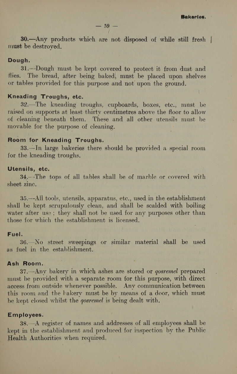 ee? 69 30.—Any products which are not disposed of while still fresh must be destroyed. Dough. 31.—-Dough must be kept covered to protect it from dust and flies. The bread, after being baked, must be placed upon shelves or tables provided for this purpose and not upon the ground. Kneading Troughs, etc. 82.—The kneading troughs, cupboards, boxes, ete., must be raised on supports at least thirty centimetres above the floor to allow of cleaning beneath them. ‘These and all other utensils must. be movable for the purpose of cleaning. Room for Kneading Troughs. 33.—In large bakeries there should be provided a special room for the kneading troughs. Utensils, etc. 34.—-The tops of all tables shall be of marble or covered with sheet zinc. 35.—-All tools, utensils, apparatus, etc., used in the establishment shall be kept scrupulously clean, and shall be scalded with boiling water after use; they shall not be used for any purposes other than those for which the establishment is licensed. Fuel. 36.—No street sweepings or similar material shall be used as fuel in the establishment. Ash Room. 37.—Any bakery in which ashes are stored or gosremel prepared must be provided with a separate room for this purpose, with direct access from outside whenever possible. Any communication between this room and the bakery must be by means of a door, which must be kept closed whilst the gosremel is being dealt with. Employees. 38.—A register of names and addresses of all employees shall be kept in the establishment and produced for inspection by the Public Health Authorities when required,