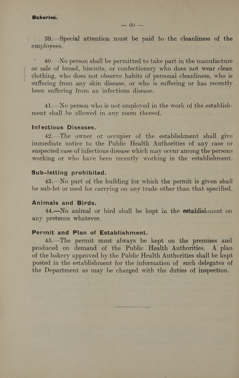 — 60 — 39.—-Special attention must be paid to the cleanliness of the employees. 40.-No person shall be permitted to take part in the manufacture or sale of bread, biscuits, or confectionery who does not wear clean clothing, who does not observe habits of personal cleanliness, who is suffermg from any skin disease, or who is suffering or has recently been suffering from an infectious disease. 41._-No person who is not employed in the work of the establish- ment shall be allowed in any room thereof. Infectious Diseases. 42.—The owner or occupier of the establishment shall give immediate notice to the Public Health Authorities of any case or suspected case of infectious disease which may occur among the persons working or who have been recently working in the establishment. Sub-letting prohibited. 43.—No part of the building for which the permit is given shall be sub-let or used for carrying on any trade other than that specified. Animals and Birds. 44.—No animal or bird shall be kept in the establishment on any pretence whatever. Permit and Plan of Establishment. 45.—The permit must always be kept on the premises ane produced on demand of the Public Health Authorities. A plan of the bakery approved by the Public Health Authorities shall be kept posted in the establishment for the information of such delegates of the Department as may be charged with the duties of inspection.