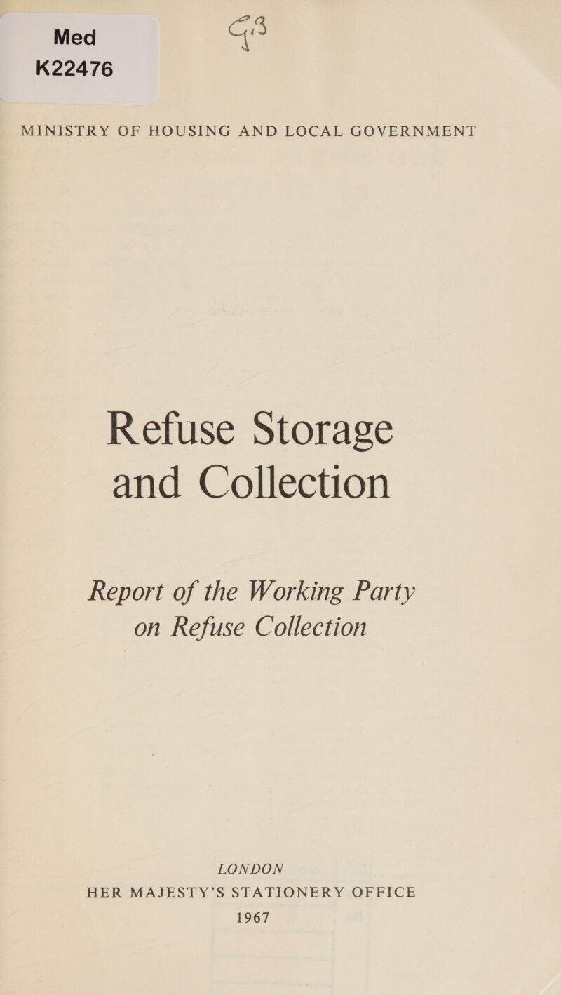 Med G3 K22476 MINISTRY OF HOUSING AND LOCAL GOVERNMENT Refuse Storage and Collection Report of the Working Party on Refuse Collection LONDON HER MAJESTY’S STATIONERY OFFICE 1967