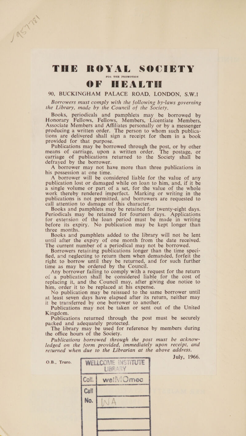 FOR THE PROMOTION OF HEALTH 90, BUCKINGHAM PALACE ROAD, LONDON, S.W.1 Borrowers must comply with the following by-laws governing the Library, made by the Council of the Society. Books, periodicals and pamphlets may be borrowed by Honorary Fellows, Fellows, Members, Licentiate Members, Associate Members and Affiliates personally or by a messenger tions are delivered shall sign a receipt for them in a book provided for that purpose. Publications may be borrowed through the post, or by other means of carriage, upon a written order. The postage, or carriage of publications returned to the Society shall be defrayed by the borrower. A borrower may not have more than three publications in his possession at one time. A borrower will be considered liable for the value of any publication lost or damaged while on loan to him, and, if it be a single volume or part of a set, for the value of the whole work thereby rendered imperfect. Marking or writing in the publications is not permitted, and borrowers are requested to call attention to damage of this character. Books and pamphlets may be retained for twenty-eight days. Periodicals may be retained for fourteen days. Applications for extension of the loan period must be made in writing before its expiry. No publication may be kept longer than three months. Books and pamphlets added to the library will not be lent until after the expiry of one month from the date received. The current number of a periodical may not be borrowed. Borrowers retaining publications longer than the time speci- fied, and neglecting to return them when demanded, forfeit the right to borrow until they be returned, and for such further time as may be ordered by the Council. Any borrower failing to comply with a request for the return of a publication shall be considered liable for the cost of replacing it, and the Council may, after giving due notice to him, order it to be replaced at his expense. No publication may be reissued to the same borrower until at least seven days have elapsed after its return, neither may it be transferred by one borrower to another. Publications may not be taken or sent out of the United Kingdom. . Publications returned through the post must be securely packed and adequately protected. The library may be used for reference by members during the office hours of the Society. Publications borrowed through the post must be acknow- ledged on the form provided, immediately upon receipt, and returned when due to the Librarian at the above address. eee July, 1966. WELLCOME INS iUiE thet 3 O.B., Truro.  