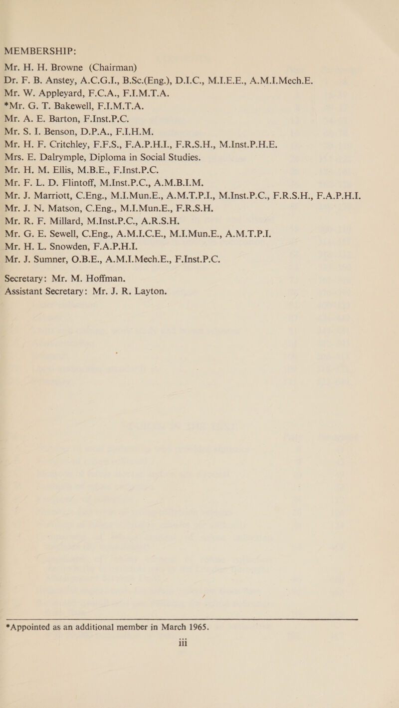 MEMBERSHIP: Mr. H. H. Browne (Chairman) Dr. F. B. Anstey, A.C.G.L, B.Sc.(Eng.), D.I.C., M.ILE.E., A.M.I.Mech.E. Mr. W. Appleyard, F.C.A., F.I.M.T.A. *Mr. G. T. Bakewell, F.I.M.T.A. Mr. A. E. Barton, F.Inst.P.C. Mr. S. I. Benson, D.P.A., F.I.H.M. Mr. H. F. Critchley, F.F.S., F.A.P.H.1, F.R.S.H., M.Inst.P.H.E. Mrs. E. Dalrymple, Diploma in Social Studies. Mr. H. M. Ellis, M.B.E., F.Inst.P.C. Mr. F. L. D. Flintoff, M.Inst.P.C., A.M.B.I.M. Mr. J. Marriott, C.Eng., M.I.Mun.E., A.M.T.P.I., M.Inst.P.C., F.R.S.H., F.A.P.H.I. Mr. J. N. Matson, C.Eng., M.I.Mun.E., F.R.S.H. Mr. R. F. Millard, M.Inst.P.C., A.R.S.H. Mr. G. E. Sewell, C.Eng., A.M.I.C.E., M.I.Mun.E., A.M.T.P.I. Mr. H. L. Snowden, F.A.P.H.I. Mr. J. Sumner, O.B.E., A.M.I.Mech.E., F.Inst.P.C. Secretary: Mr. M. Hoffman. Assistant Secretary: Mr. J. R. Layton. *Appointed as an additional member in March 1965. iil