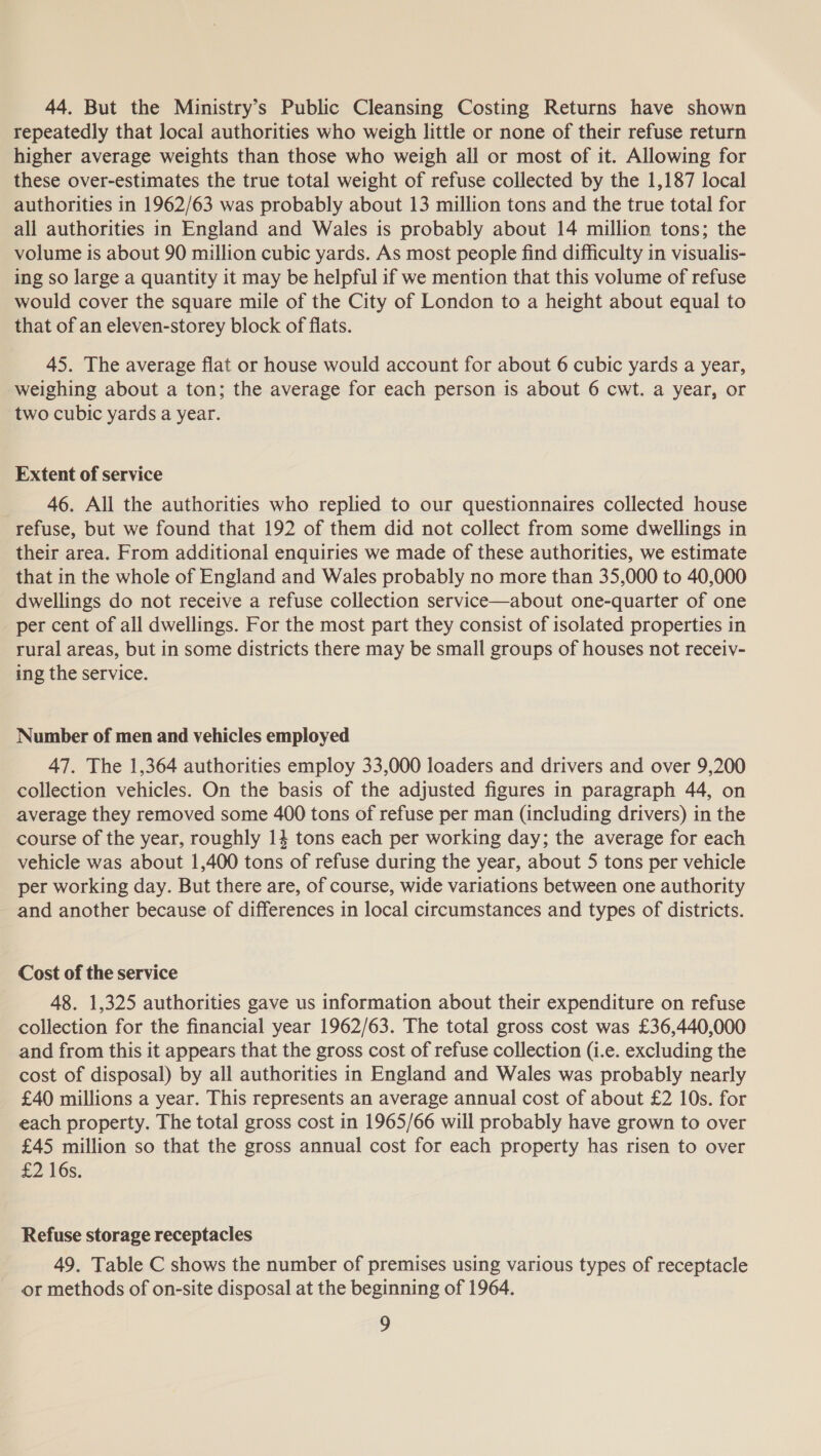 44. But the Ministry’s Public Cleansing Costing Returns have shown repeatedly that local authorities who weigh little or none of their refuse return higher average weights than those who weigh all or most of it. Allowing for these over-estimates the true total weight of refuse collected by the 1,187 local authorities in 1962/63 was probably about 13 million tons and the true total for all authorities in England and Wales is probably about 14 million tons; the volume is about 90 million cubic yards. As most people find difficulty in visualis- ing so large a quantity it may be helpful if we mention that this volume of refuse would cover the square mile of the City of London to a height about equal to that of an eleven-storey block of flats. 45. The average flat or house would account for about 6 cubic yards a year, weighing about a ton; the average for each person is about 6 cwt. a year, or two cubic yards a year. Extent of service 46. All the authorities who replied to our questionnaires collected house refuse, but we found that 192 of them did not collect from some dwellings in their area. From additional enquiries we made of these authorities, we estimate that in the whole of England and Wales probably no more than 35,000 to 40,000 dwellings do not receive a refuse collection service—about one-quarter of one per cent of all dwellings. For the most part they consist of isolated properties in rural areas, but in some districts there may be small groups of houses not receiy- ing the service. Number of men and vehicles employed 47. The 1,364 authorities employ 33,000 loaders and drivers and over 9,200 collection vehicles. On the basis of the adjusted figures in paragraph 44, on average they removed some 400 tons of refuse per man (including drivers) in the course of the year, roughly 14 tons each per working day; the average for each vehicle was about 1,400 tons of refuse during the year, about 5 tons per vehicle per working day. But there are, of course, wide variations between one authority and another because of differences in local circumstances and types of districts. Cost of the service 48. 1,325 authorities gave us information about their expenditure on refuse collection for the financial year 1962/63. The total gross cost was £36,440,000 and from this it appears that the gross cost of refuse collection (i.e. excluding the cost of disposal) by all authorities in England and Wales was probably nearly £40 millions a year. This represents an average annual cost of about £2 10s. for each property. The total gross cost in 1965/66 will probably have grown to over £45 million so that the gross annual cost for each property has risen to over £2 16s: Refuse storage receptacles 49. Table C shows the number of premises using various types of receptacle or methods of on-site disposal at the beginning of 1964.