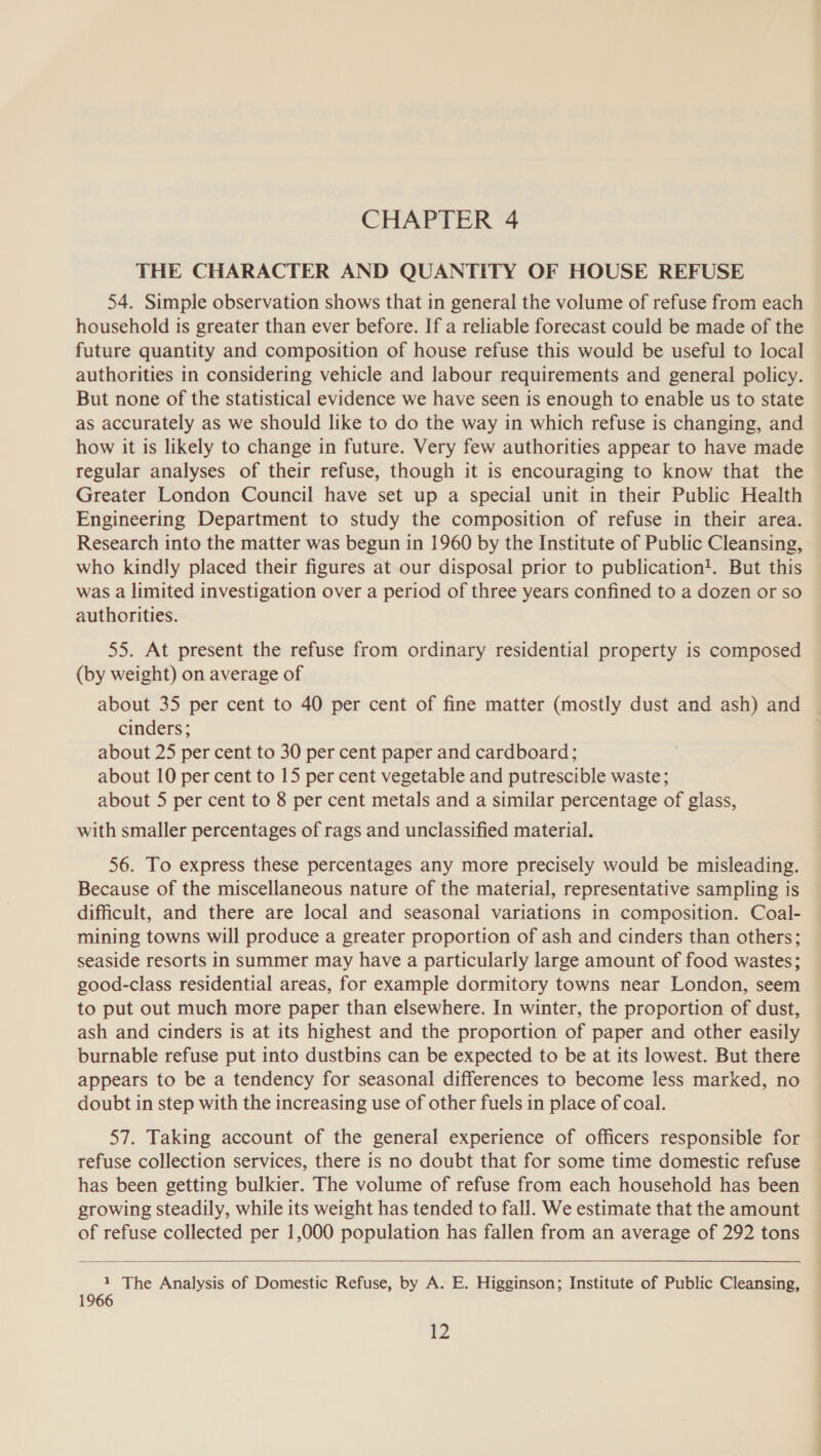 THE CHARACTER AND QUANTITY OF HOUSE REFUSE 54. Simple observation shows that in general the volume of refuse from each household is greater than ever before. If a reliable forecast could be made of the future quantity and composition of house refuse this would be useful to local authorities in considering vehicle and labour requirements and general policy. But none of the statistical evidence we have seen is enough to enable us to state as accurately as we should like to do the way in which refuse is changing, and how it is likely to change in future. Very few authorities appear to have made regular analyses of their refuse, though it is encouraging to know that the Greater London Council have set up a special unit in their Public Health Engineering Department to study the composition of refuse in their area. Research into the matter was begun in 1960 by the Institute of Public Cleansing, who kindly placed their figures at our disposal prior to publication!. But this was a limited investigation over a period of three years confined to a dozen or so authorities. 55. At present the refuse from ordinary residential property is composed (by weight) on average of about 35 per cent to 40 per cent of fine matter (mostly dust and ash) and cinders; about 25 per cent to 30 per cent paper and cardboard; about 10 per cent to 15 per cent vegetable and putrescible waste; about 5 per cent to 8 per cent metals and a similar percentage of glass, with smaller percentages of rags and unclassified material. 56. To express these percentages any more precisely would be misleading. Because of the miscellaneous nature of the material, representative sampling is difficult, and there are local and seasonal variations in composition. Coal- mining towns will produce a greater proportion of ash and cinders than others; seaside resorts in summer may have a particularly large amount of food wastes; good-class residential areas, for example dormitory towns near London, seem to put out much more paper than elsewhere. In winter, the proportion of dust, ash and cinders is at its highest and the proportion of paper and other easily burnable refuse put into dustbins can be expected to be at its lowest. But there appears to be a tendency for seasonal differences to become less marked, no doubt in step with the increasing use of other fuels in place of coal. 57. Taking account of the general experience of officers responsible for refuse collection services, there is no doubt that for some time domestic refuse has been getting bulkier. The volume of refuse from each household has been growing steadily, while its weight has tended to fall. We estimate that the amount of refuse collected per 1,000 population has fallen from an average of 292 tons  1 The Analysis of Domestic Refuse, by A. E. Higginson; Institute of Public Cleansing, 1966