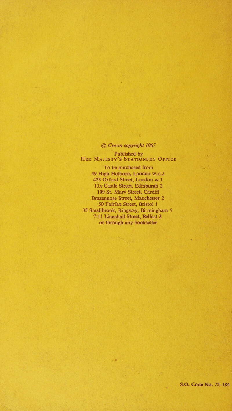 © Crown copyright 1967 Published by HER MAJESTY’S STATIONERY OFFICE To be purchased from 49 High Holborn, London w.c.2 423 Oxford Street, London w.1 13a Castle Street, Edinburgh 2 109 St. Mary Street, Cardiff Brazennose Street, Manchester 2 50 Fairfax Street, Bristol 1 35 Smallbrook, Ringway, Birmingham 5 7-11 Linenhall Street, Belfast 2 or through any bookseller S.0. Code No. 75-184