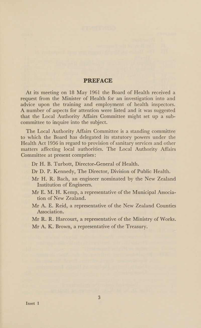 PREFACE At its meeting on 18 May 1961 the Board of Health received a request from the Minister of Health for an investigation into and advice upon the training and employment of health inspectors. A number of aspects for attention were listed and it was suggested that the Local Authority Affairs Committee might set up a sub- committee to inquire into the subject. The Local Authority Affairs Committee is a standing committee to which the Board has delegated its statutory powers under the Health Act 1956 in regard to provision of sanitary services and other matters affecting local authorities. ‘The Local Authority Affairs Committee at present comprises: Dr H. B. Turbott, Director-General of Health. Dr D. P. Kennedy, The Director, Division of Public Health. Mr H. R. Bach, an engineer nominated the New Zealand Institution of Brgineers: Mr E. M. H. Kemp, a representative of the Municipal Associa- tion of New Zealand. Mr A. E. Reid, a representative of the New Zealand Counties Association. Mr R. R. Harcourt, a representative of the Ministry of Works. Mr A. K. Brown, a representative of the Treasury.