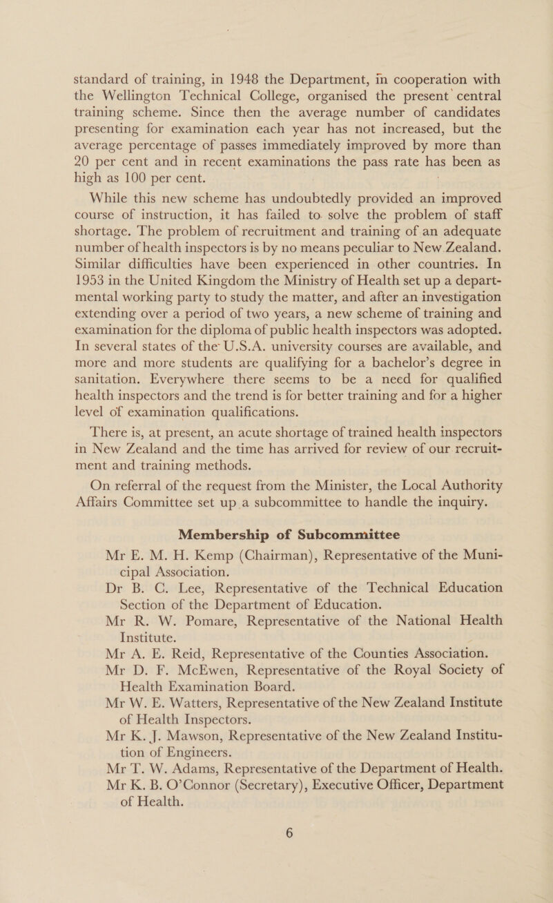 standard of training, in 1948 the Department, in cooperation with the Wellington Technical College, organised the present central training scheme. Since then the average number of candidates presenting for examination each year has not increased, but the average percentage of passes immediately improved by more than 20 per cent and in recent examinations the pass rate has been as high as 100 per cent. While this new scheme has undoubtedly provided an improved course of instruction, it has failed to. solve the problem of staff shortage. The problem of recruitment and training of an adequate number of health inspectors is by no means peculiar to New Zealand. Similar difficulties have been experienced in other countries. In 1953 in the United Kingdom the Ministry of Health set up a depart- mental working party to study the matter, and after an investigation extending over a period of two years, a new scheme of training and examination for the diploma of public health inspectors was adopted. In several states of the U.S.A. university courses are available, and more and more students are qualifying for a bachelor’s degree in sanitation. Everywhere there seems to be a need for qualified health inspectors and the trend is for better training and for a higher level of examination qualifications. There is, at present, an acute shortage of trained health inspectors in New Zealand and the time has arrived for review of our. recruit- ment and training methods. On referral of the request from the Minister, the Local Authority Affairs Committee set up.a subcommittee to handle the inquiry. Membership of Subcommittee Mr E. M. H. Kemp (Chairman), Representative of the Muni- cipal Association. Dr B. C. Lee, Representative of the Technical Education Section of the Department of Education. Mr R. W. Pomare, Representative of the National Health Institute. Mr A. E. Reid, Representative of the Counties Association. Mr D. F. McEwerk Representative of the Royal Society of Health Examination Board. Mr W. E. Watters, Representative of the New Zealand Institute of Health Inspectors. Mr K. J. Mawson, Representative of the New Zealand Institu- tion of Engineers. Mr T. W. Adams, Representative of the Department of Health. Mr K. B. O’Connor (Secretary), Executive Officer, Department of Health.