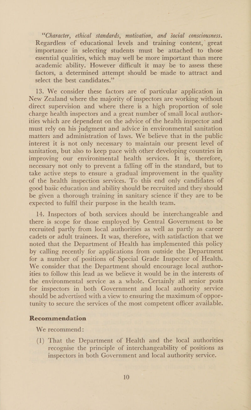 “Character, ethical standards, motivation, and Social consciousness. Regardless of educational levels and training content,’ great importance in selecting students must be attached to those essential qualities, which may well be more important than mere academic ability. However difficult it may be to assess these factors, a determined attempt should be made to attract and select the best candidates.” 13. We consider these factors are of particular application in New Zealand where the majority of inspectors are working without direct supervision and where there is a high proportion of sole charge health inspectors and a great number of small local author- ities which are dependent on the advice of the health inspector and must rely on his judgment and advice in environmental sanitation matters and administration of laws. We believe that in the public interest it is not only necessary to maintain our present level of sanitation, but also to keep pace with other developing countries in improving our environmental health services. It is, therefore, necessary not only to prevent a falling off in the standard, but to take active steps to ensure a gradual improvement in the quality of the health inspection services. To this end only candidates of good basic education and ability should be recruited and they should be given a thorough training in sanitary science if they are to be expected to fulfil their purpose in the health team. 14. Inspectors of both services should be interchangeable and there is scope for those employed by Central Government to be recruited partly from local. authorities as well as partly as career cadets or adult trainees. It was, therefore, with satisfaction that we noted that the Department of Health has implemented this policy by calling recently for applications from outside the Department for a number of positions of Special Grade Inspector of Health. We consider that the Department should encourage local author- ities to follow this lead as we believe it would be in the interests of the environmental service as a whole. Certainly all senior posts for inspectors in both Government and local authority service should be advertised with a view to ensuring the maximum of oppor- tunity to secure the services of the most competent officer available. Recommendation We recommend: (1) That the Department of Health and the local authorities recognise the principle of interchangeability of positions as inspectors in both Government and local authority service.