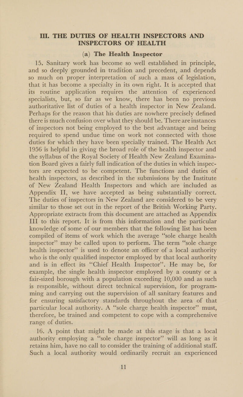 lil. THE DUTIES OF HEALTH INSPECTORS AND INSPECTORS OF HEALTH (a) The Health Inspector 15. Sanitary work has become so well established in principle, and so deeply grounded in tradition and precedent, and depends so much on proper interpretation of such a mass of legislation, that it has become a specialty in its own right. It is accepted that its routine application requires the attention of experienced specialists, but, so far as we know, there has been no previous authoritative list of duties of a health inspector in New Zealand. Perhaps for the reason that his duties are nowhere precisely defined there is much confusion over what they should be. ‘There are instances of inspectors not being employed to the best advantage and being required to spend undue time on work not connected with those duties for which they have been specially trained. The Health Act 1956 is helpful in giving the broad role of the health inspector and the syllabus of the Royal Society of Health New Zealand Examina- tion Board gives a fairly full indication of the duties in which inspec- tors are expected to be competent. The functions and duties of health inspectors, as described in the submissions by the Institute of New Zealand Health Inspectors and which are included as Appendix II, we have accepted as being substantially correct. The duties of inspectors in New Zealand are considered to be very similar to those set out in the report of the British Working Party. Appropriate extracts from this document are attached as Appendix III to this report. It is from this information and the particular knowledge of some of our members that the following list has been compiled of items of work which the average “sole charge health inspector’? may be called upon to perform. The term “‘sole charge health inspector’? is used to denote an officer of a local authority who is the only qualified inspector employed by that local authority and is in effect its “‘Chief Health Inspector’. He may be, for example, the single health inspector employed by a county or a fair-sized borough with a population exceeding 10,000 and as such is responsible, without direct technical supervision, for program- ming and carrying out the supervision of all sanitary features and for ensuring satisfactory standards throughout the area of that particular local authority. A “sole charge health inspector” must, therefore, be trained and competent to cope with a comprehensive range of duties. 16. A point that might be made at this stage is that a local authority employing a “‘sole charge inspector’ will as long as it retains him, have no call to consider the training of additional staff. Such a local authority would ordinarily recruit an experienced