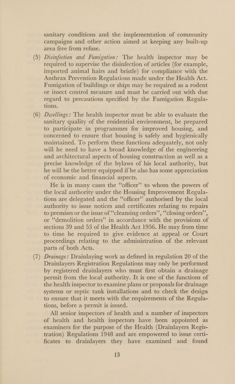 sanitary conditions and the implementation of community campaigns and other action aimed at keeping any built-up area free from refuse. Disinfection and Fumigation: ‘The health inspector may be required to supervise the disinfection of articles (for example, imported animal hairs and bristle) for compliance with the Anthrax Prevention Regulations made under the Health Act. Fumigation of buildings or ships may be required as a rodent or insect control measure and must be carried out with due regard to precautions specified by the Fumigation Regula- tions. Dwellings: ‘The health inspector must be able to evaluate the sanitary quality of the residential environment, be prepared to participate in programmes for improved housing, and concerned to ensure that housing is safely and hygienically maintained. ‘To perform these functions adequately, not only will he need to have a broad knowledge of the engineering and architectural aspects of housing construction as well as a precise knowledge of the bylaws of his local authority, but he will be the better equipped if he also has some appreciation of economic and financial aspects. He is in many cases the “officer” to whom the powers of the local authority under the Housing Improvement Regula- tions are delegated and the “officer” authorised by the local authority to issue notices and certificates relating to repairs to premises or the issue of “cleansing orders’’, “‘closing orders’, or “demolition orders” in accordance with the provisions of sections 39 and 53 of the Health Act 1956. He may from time to time be required to give evidence at appeal or Court proceedings relating to the administration of the relevant parts of both Acts. Drainage: Drainlaying work as defined in regulation 20 of the Drainlayers Registration Regulations may only be performed by registered drainlayers who must first obtain a drainage permit from the local authority. It is one of the functions of the health inspector to examine plans or proposals for drainage systems or septic tank installations and to check the design to ensure that it meets with the requirements of the Regula- tions, before a permit is issued. All senior inspectors of health and a number of inspectors of health and health inspectors have been appointed as examiners for the purpose of the Health (Drainlayers Regis- tration) Regulations 1948 and are empowered to issue certi- ficates to drainlayers they have examined and found