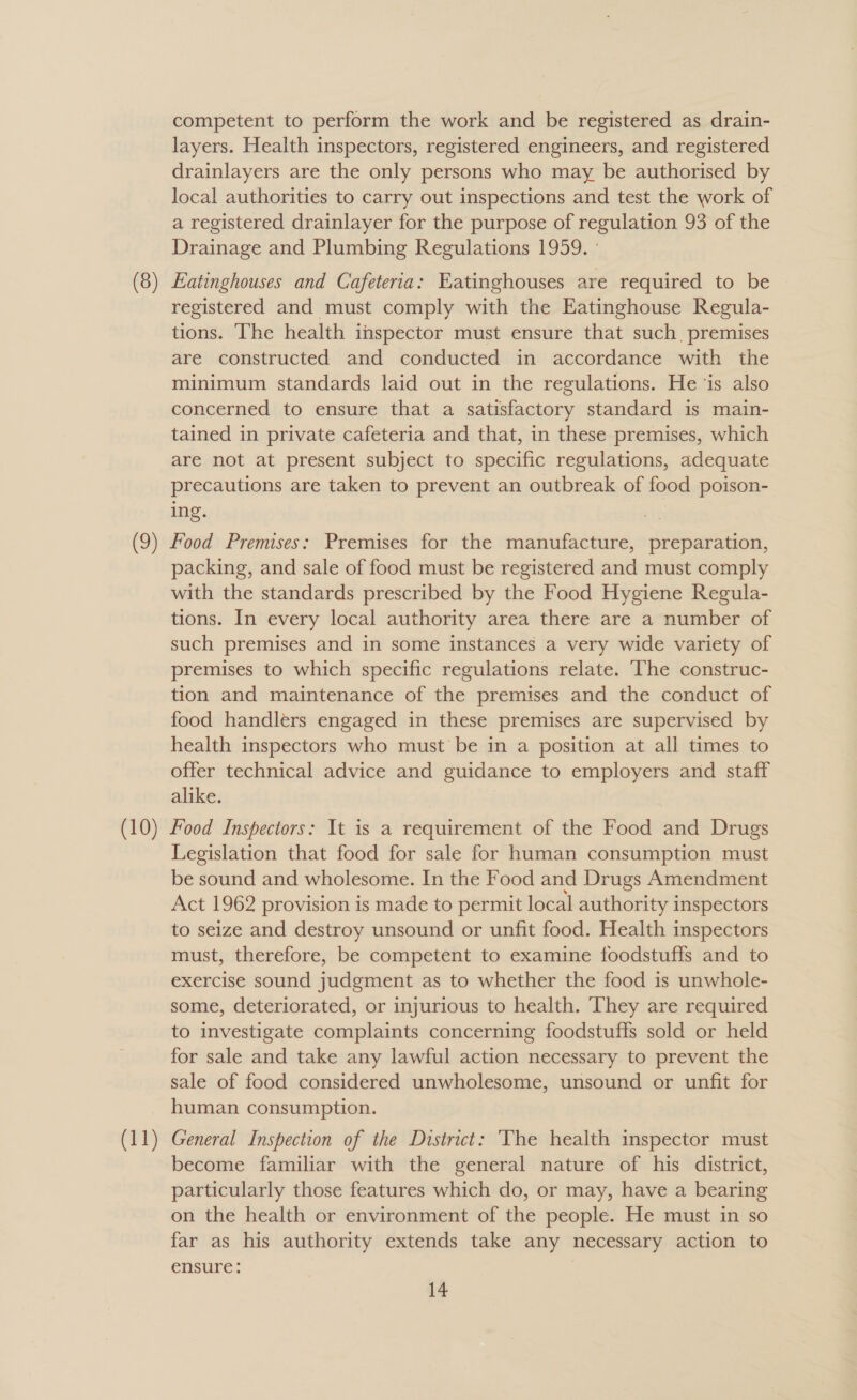 (8) competent to perform the work and be registered as drain- layers. Health inspectors, registered engineers, and registered drainlayers are the only persons who may be authorised by local authorities to carry out inspections and test the work of a registered drainlayer for the purpose of regulation 93 of the Drainage and Plumbing Regulations 1959. ' Eatinghouses and Cafeteria: Eatinghouses are required to be registered and must comply with the Eatinghouse Regula- tions. ‘he health inspector must ensure that such premises are constructed and conducted in accordance with the minimum standards laid out in the regulations. He ‘is also concerned to ensure that a satisfactory standard is main- tained in private cafeteria and that, in these premises, which are not at present subject to specific regulations, adequate precautions are taken to prevent an outbreak of food poison- ing. packing, and sale of food must be registered and must comply with the standards prescribed by the Food Hygiene Regula- tions. In every local authority area there are a number of such premises and in some instances a very wide variety of premises to which specific regulations relate. ‘The construc- tion and maintenance of the premises and the conduct of food handlers engaged in these premises are supervised by health inspectors who must be in a position at all times to offer technical advice and guidance to employers and staff alike. (11) Legislation that food for sale for human consumption must be sound and wholesome. In the Food and Drugs Amendment Act 1962 provision is made to permit local authority inspectors to seize and destroy unsound or unfit food. Health inspectors must, therefore, be competent to examine foodstuffs and to exercise sound judgment as to whether the food is unwhole- some, deteriorated, or injurious to health. They are required to investigate complaints concerning foodstuffs sold or held for sale and take any lawful action necessary to prevent the sale of food considered unwholesome, unsound or unfit for human consumption. General Inspection of the District: ‘The health inspector must become familiar with the general nature of his district, particularly those features which do, or may, have a bearing on the health or environment of the people. He must in so far as his authority extends take any necessary action to ensure: