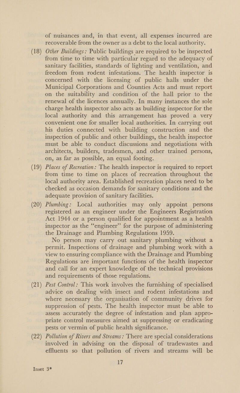 (19) (20) (21) of nuisances and, in that event, all expenses incurred are recoverable from the owner as a debt to the local authority. Other Buildings: Public buildings are required to be inspected from time to time with particular regard to the adequacy of sanitary facilities, standards of lighting and ventilation, and freedom from rodent infestations. The health inspector 1s concerned with the licensing of public halls under the Municipal Corporations and Counties Acts and must report on the suitability and condition of the hall prior to the renewal of the licences annually. In many instances the sole charge health inspector also acts as building inspector for the local authority and this arrangement has proved a very convenient one for smaller local authorities. In carrying out his duties connected with building construction and the inspection of public and other buildings, the health inspector must be able to conduct discussions and negotiations with architects, builders, tradesmen, and other trained persons, on, as far as possible, an equal footing. Places of Recreation: ‘The health inspector is required to report from time to time on places of recreation throughout the local authority area. Established recreation places need to be checked as occasion demands for sanitary conditions and the adequate provision of sanitary facilities. Plumbing: Local authorities may only appoint persons registered as an engineer under the Engineers Registration Act 1944 or a person qualified for appointment as a health inspector as the “‘engineer’’ for the purpose of administering the Drainage and Plumbing Regulations 1959. No person may carry out sanitary plumbing without a permit. Inspections of drainage and plumbing work with a view to ensuring compliance with the Drainage and Plumbing Regulations are important functions of the health inspector and call for an expert knowledge of the technical provisions and requirements of those regulations. Pest Control: This work involves the furnishing of specialised advice on dealing with insect and rodent infestations and where necessary the organisation of community drives for suppression of pests. The health inspector must be able to assess accurately the degree of infestation and plan appro- priate control measures aimed at suppressing or eradicating pests or vermin of public health significance. Pollution of Rivers and Streams: ‘There are special considerations involved in advising on the disposal of tradewastes and effluents so that pollution of rivers and streams will be