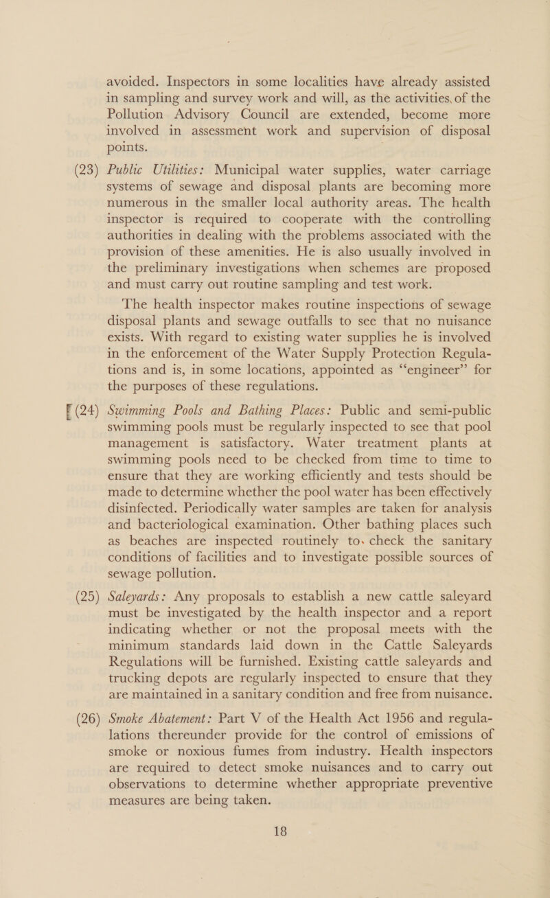 [(24) (25) avoided. Inspectors in some localities have already assisted in sampling and survey work and will, as the activities, of the Pollution Advisory Council are extended, become more involved in assessment work and supervision of disposal points. Public Utilities: Municipal water supplies, water carriage systems of sewage and disposal plants are becoming more numerous in the smaller local authority areas. The health inspector is required to cooperate with the controlling authorities in dealing with the problems associated with the provision of these amenities. He is also usually involved in the preliminary investigations when schemes are proposed and must carry out routine sampling and test work. The health inspector makes routine inspections of sewage disposal plants and sewage outfalls to see that no nuisance exists. With regard to existing water supplies he is involved in the enforcement of the Water Supply Protection Regula- tions and is, in some locations, appointed : as “‘engineer’’ for the purposes of these regulations. Swimming Pools and Bathing Places: Public and semi-public swimming pools must be regularly inspected to see that pool management is satisfactory. Water treatment plants at swimming pools need to be checked from time to time to ensure that they are working efficiently and tests should be made to determine whether the pool water has been effectively disinfected. Periodically water samples are taken for analysis and bacteriological examination. Other bathing places such as beaches are inspected routinely to. check the sanitary conditions of facilities and to investigate possible sources of sewage pollution. Saleyards: Any proposals to establish a new cattle saleyard must be investigated by the health inspector and a report indicating whether or not the proposal meets with the minimum standards laid down in the Cattle Saleyards Regulations will be furnished. Existing cattle saleyards and trucking depots are regularly inspected to ensure that they are maintained in a sanitary condition and free from nuisance. Smoke Abatement: Part V of the Health Act 1956 and regula- lations thereunder provide for the control of emissions of smoke or noxious fumes from industry. Health inspectors are required to detect smoke nuisances and to carry out observations to determine whether appropriate preventive measures are being taken.