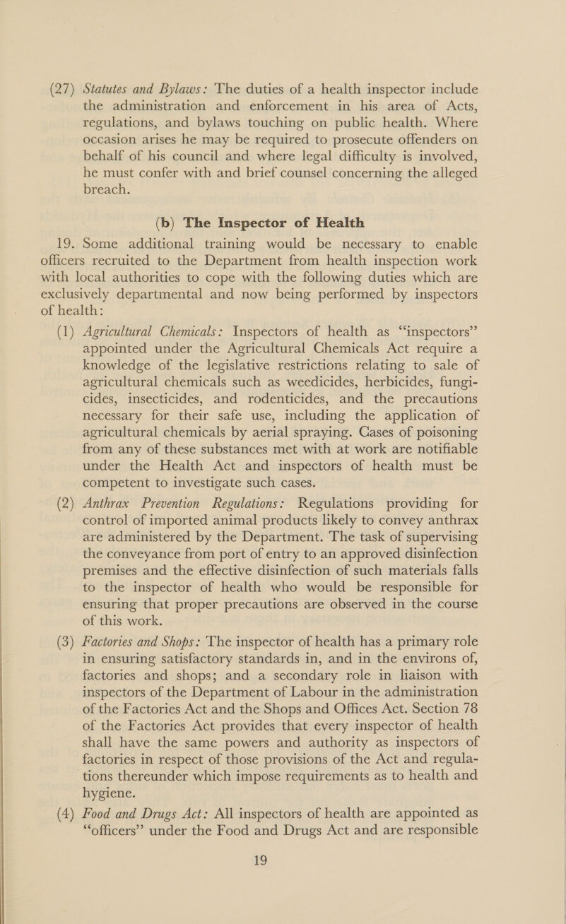   (27) Statutes and Bylaws: ‘The duties of a health inspector include the administration and enforcement in his area of Acts, regulations, and bylaws touching on public health. Where occasion arises he may be required to prosecute offenders on behalf of his council and where legal difficulty is involved, he must confer with and brief counsel concerning the alleged breach. (b) The Inspector of Health Some additional training would be necessary to enable (1) Agricultural Chemicals: Inspectors of health as “inspectors” appointed under the Agricultural Chemicals Act require a knowledge of the legislative restrictions relating to sale of agricultural chemicals such as weedicides, herbicides, fungi- cides, insecticides, and rodenticides, and the precautions necessary for their safe use, including the application of agricultural chemicals by aerial spraying. Cases of poisoning from any of these substances met with at work are notifiable under the Health Act and inspectors of health must be competent to investigate such cases. Anthrax Prevention Regulations: Regulations providing for control of imported animal products likely to convey anthrax are administered by the Department. The task of supervising the conveyance from port of entry to an approved disinfection premises and the effective disinfection of such materials falls to the inspector of health who would be responsible for ensuring that proper precautions are observed in the course of this work. in ensuring satisfactory standards in, and in the environs of, factories and shops; and a secondary role in liaison with inspectors of the Department of Labour in the administration of the Factories Act and the Shops and Offices Act. Section 78 of the Factories Act provides that every inspector of health shall have the same powers and authority as inspectors of factories in respect of those provisions of the Act and regula- hygiene. “officers” under the Food and Drugs Act and are responsible