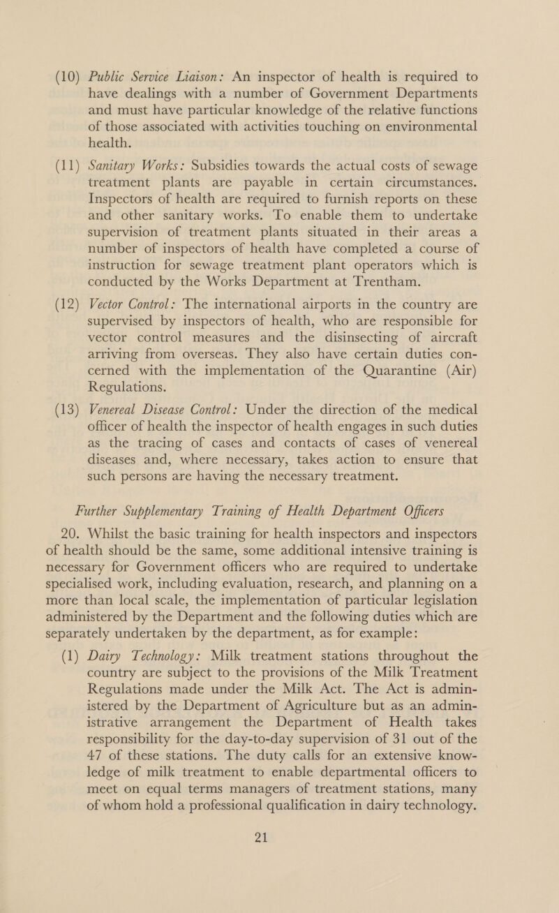 (10) Public Service Liaison: An inspector of health is required to have dealings with a number of Government Departments and must have particular knowledge of the relative functions of those associated with activities touching on environmental health. (11) Sanitary Works: Subsidies towards the actual costs of sewage treatment plants are payable in certain circumstances. Inspectors of health are required to furnish reports on these and other sanitary works. To enable them to undertake supervision of treatment plants situated in their areas a number of inspectors of health have completed a course of instruction for sewage treatment plant operators which is conducted by the Works Department at Trentham. (12) Vector Control: ‘The international airports in the country are supervised by inspectors of health, who are responsible for vector control measures and the disinsecting of aircraft arriving from overseas. They also have certain duties con- cerned with the implementation of the Quarantine (Air) Regulations. (13) Venereal Disease Control: Under the direction of the medical officer of health the inspector of health engages in such duties as the tracing of cases and contacts of cases of venereal diseases and, where necessary, takes action to ensure that such persons are having the necessary treatment. Further Supplementary Training of Health Department Officers 20. Whilst the basic training for health inspectors and inspectors of health should be the same, some additional intensive training is necessary for Government officers who are required to undertake specialised work, including evaluation, research, and planning on a more than local scale, the implementation of particular legislation administered by the Department and the following duties which are separately undertaken by the department, as for example: (1) Dairy Technology: Milk treatment stations throughout the country are subject to the provisions of the Milk Treatment Regulations made under the Milk Act. The Act is admin- istered by the Department of Agriculture but as an admin- istrative arrangement the Department of Health takes responsibility for the day-to-day supervision of 31 out of the 47 of these stations. The duty calls for an extensive know- ledge of milk treatment to enable departmental officers to meet on equal terms managers of treatment stations, many of whom hold a professional qualification in dairy technology.