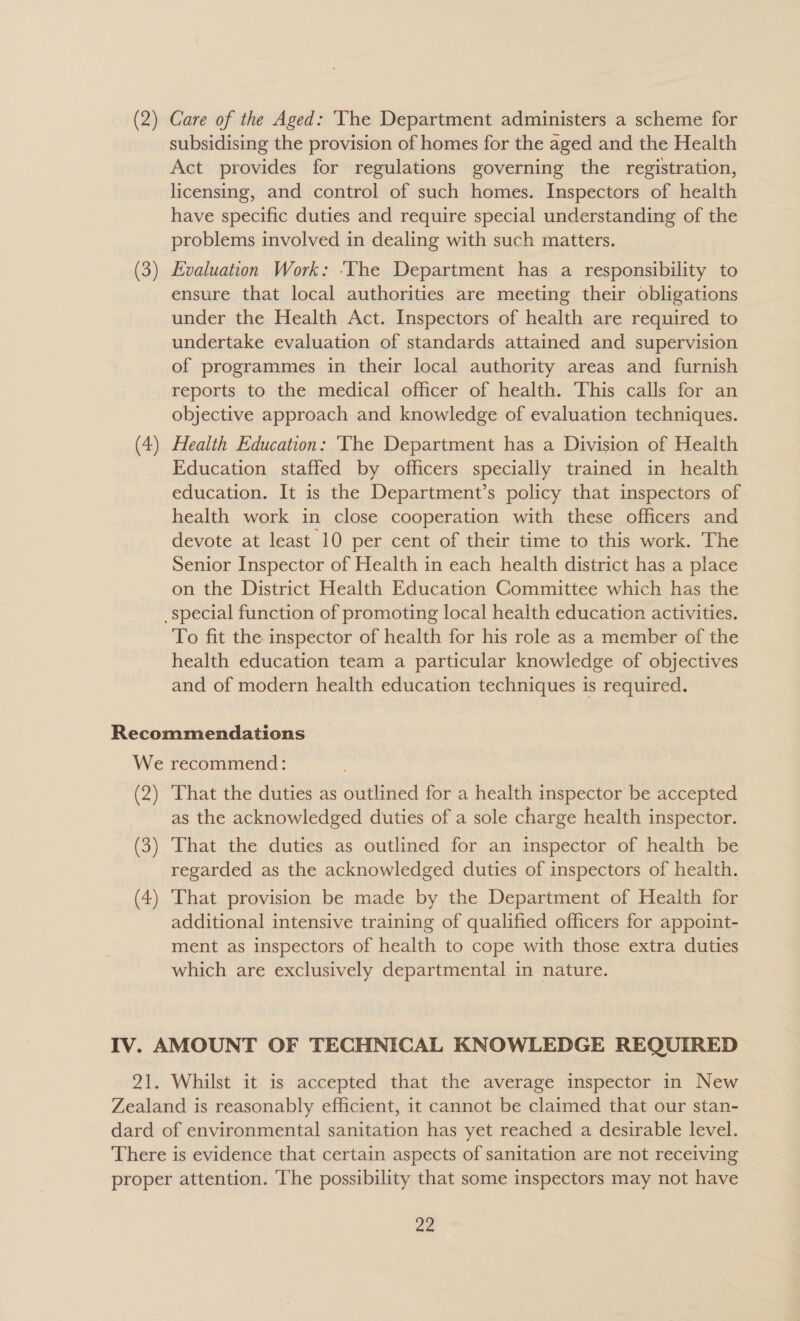 (2) Care of the Aged: ‘Vhe Department administers a scheme for subsidising the provision of homes for the aged and the Health Act provides for regulations governing the registration, licensing, and control of such homes. Inspectors of health have specific duties and require special understanding of the problems involved in dealing with such matters. Evaluation Work: ‘The Department has a responsibility to ensure that local authorities are meeting their obligations under the Health Act. Inspectors of health are required to undertake evaluation of standards attained and supervision of programmes in their local authority areas and furnish reports to the medical officer of health. This calls for an objective approach and knowledge of evaluation techniques. Health Education: ‘TVhe Department has a Division of Health Education staffed by officers specially trained in health education. It is the Department’s policy that inspectors of health work in close cooperation with these officers and devote at least 10 per cent of their time to this work. The Senior Inspector of Health in each health district has a place on the District Health Education Committee which has the To fit the inspector of health for his role as a member of the health education team a particular knowledge of objectives and of modern health education techniques is required. (2) (3) (4) That the duties as outlined for a health inspector be accepted as the acknowledged duties of a sole charge health inspector. That the duties as outlined for an inspector of health be regarded as the acknowledged duties of inspectors of health. That provision be made by the Department of Health for additional intensive training of qualified officers for appoint- ment as inspectors of health to cope with those extra duties which are exclusively departmental in nature.