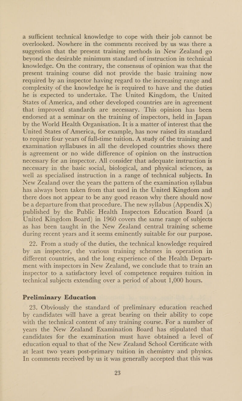 a sufficient technical knowledge to cope with their job cannot be overlooked. Nowhere in the comments received by us was there a suggestion that the present training methods in New Zealand go beyond the desirable minimum standard of instruction in technical knowledge. On the contrary, the consensus of opinion was that the present training course did not provide the basic training now required by an inspector having regard to the increasing range and complexity of the knowledge he is required to have and the duties he is expected to undertake. ‘The United Kingdom, the United States of America, and other developed countries are in agreement that improved standards are necessary. This opinion has been endorsed at a seminar on the training of inspectors, held in Japan by the World Health Organisation. It is a matter of interest that the United States of America, for example, has now raised its standard to require four years of full-time tuition. A study of the training and examination syllabuses in all the developed countries shows there is agreement or no wide difference of opinion on the instruction necessary for an inspector. All consider that adequate instruction is necessary in the basic social, biological, and physical sciences, as well as specialised instruction in a range of technical subjects. In New Zealand over the years the pattern of the examination syllabus has always been taken from that used in the United Kingdom and there does not appear to be any good reason why there should now be a departure from that procedure. The new syllabus (Appendix X) published by the Public Health Inspectors Education Board (a United Kingdom Board) in 1960 covers the same range of subjects as has been taught in the New Zealand central training scheme during recent years and it seems eminently suitable for our purpose. 22. From a study of the duties, the technical knowledge required by an inspector, the various training schemes in operation in different countries, and the long experience of the Health Depart- ment with inspectors in New Zealand, we conclude that to train an inspector to a satisfactory level of competence requires tuition in technical subjects extending over a period of about 1,000 hours. Preliminary Education 23. Obviously the standard of preliminary education reached by candidates will have a great bearing on their ability to cope with the technical content of any training course. For a number of years the New Zealand Examination Board has stipulated that candidates for the examination must have obtained a level of education equal to that of the New Zealand School Certificate with at least two years post-primary tuition in chemistry and physics. In comments received by us it was generally accepted that this was