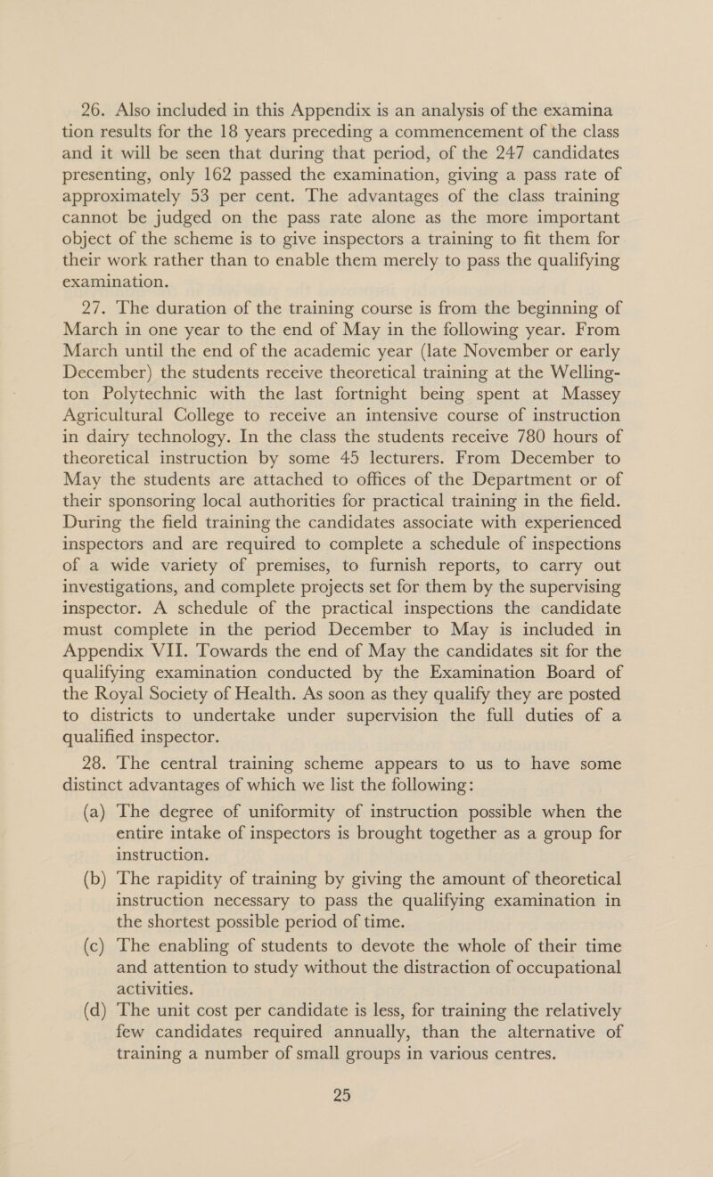 26. Also included in this Appendix is an analysis of the examina tion results for the 18 years preceding a commencement of the class and it will be seen that during that period, of the 247 candidates presenting, only 162 passed the examination, giving a pass rate of approximately 53 per cent. The advantages of the class training cannot be judged on the pass rate alone as the more important object of the scheme is to give inspectors a training to fit them for their work rather than to enable them merely to pass the qualifying examination. 27. The duration of the training course is from the beginning of March in one year to the end of May in the following year. From March until the end of the academic year (late November or early December) the students receive theoretical training at the Welling- ton Polytechnic with the last fortnight being spent at Massey Agricultural College to receive an intensive course of instruction in dairy technology. In the class the students receive 780 hours of theoretical instruction by some 45 lecturers. From December to May the students are attached to offices of the Department or of their sponsoring local authorities for practical training in the field. During the field training the candidates associate with experienced inspectors and are required to complete a schedule of inspections of a wide variety of premises, to furnish reports, to carry out investigations, and complete projects set for them by the supervising inspector. A schedule of the practical inspections the candidate must complete in the period December to May is included in Appendix VII. ‘Towards the end of May the candidates sit for the qualifying examination conducted by the Examination Board of the Royal Society of Health. As soon as they qualify they are posted to districts to undertake under supervision the full duties of a qualified inspector. 28. The central training scheme appears to us to have some distinct advantages of which we list the following: (a) The degree of uniformity of instruction possible when the entire intake of inspectors is brought together as a group for instruction. (b) The rapidity of training by giving the amount of theoretical instruction necessary to pass the qualifying examination in the shortest possible period of time. (c) The enabling of students to devote the whole of their time and attention to study without the distraction of occupational activities. (d) The unit cost per candidate is less, for training the relatively few candidates required annually, than the alternative of training a number of small groups in various centres.