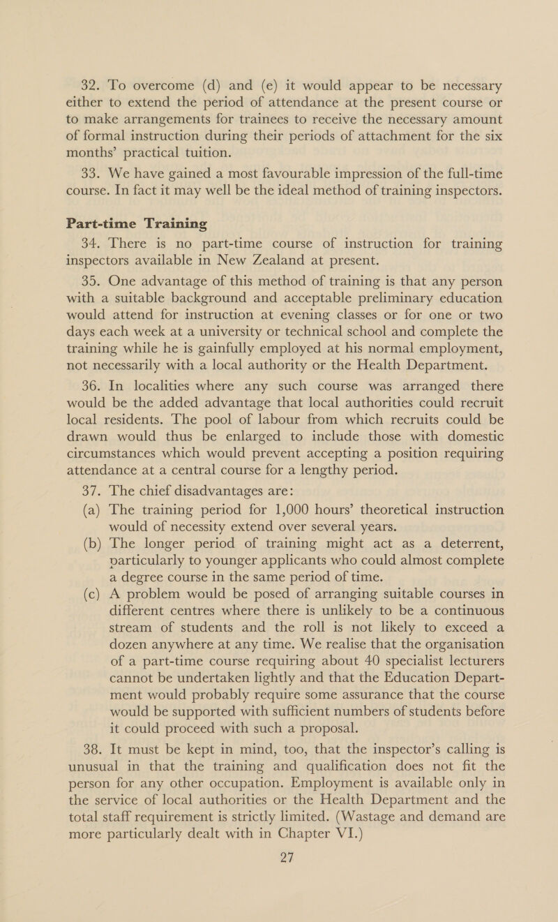 32. To overcome (d) and (e) it would appear to be necessary either to extend the period of attendance at the present course or to make arrangements for trainees to receive the necessary amount of formal instruction during their periods of attachment for the six months’ practical tuition. 33. We have gained a most favourable impression of the full-time course. In fact it may well be the ideal method of training inspectors. Part-time Training 34. There is no part-time course of instruction for training inspectors available in New Zealand at present. 35. One advantage of this method of training is that any person with a suitable background and acceptable preliminary education would attend for instruction at evening classes or for one or two days each week at a university or technical school and complete the training while he is gainfully employed at his normal employment, not necessarily with a local authority or the Health Department. 36. In localities where any such course was arranged there would be the added advantage that local authorities could recruit local residents. ‘The pool of labour from which recruits could be drawn would thus be enlarged to include those with domestic circumstances which would prevent accepting a position requiring attendance at a central course for a lengthy period. 37. The chief disadvantages are: (a) The training period for 1,000 hours’ theoretical instruction would of necessity extend over several years. (b) The longer period of training might act as a deterrent, particularly to younger applicants who could almost complete a degree course in the same period of time. (c) A problem would be posed of arranging suitable courses in different centres where there is unlikely to be a continuous stream of students and the roll is not likely to exceed a dozen anywhere at any time. We realise that the organisation of a part-time course requiring about 40 specialist lecturers cannot be undertaken lightly and that the Education Depart- ment would probably require some assurance that the course would be supported with sufficient numbers of students before it could proceed with such a proposal. 38. It must be kept in mind, too, that the inspector’s calling is unusual in that the training and qualification does not fit the person for any other occupation. Employment is available only in the service of local authorities or the Health Department and the total staff requirement is strictly limited. (Wastage and demand are more particularly dealt with in Chapter VI.) oa