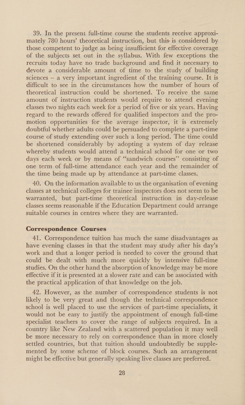 39. In the present full-time course the students receive approxi- mately 780 hours’ theoretical instruction, but this-is considered by those competent to judge as being insufficient for effective coverage of the subjects set out in the syllabus. With few exceptions the recruits today have no trade background and find it necessary to devote a considerable amount of time to the study of building sciences — a very important ingredient of the training course. It is difficult to see in the circumstances how the number of hours of theoretical instruction could be shortened. To receive the same amount of instruction students would require to attend evening classes two nights each week for a period of five or six years. Having regard to the rewards offered for qualified inspectors and the pro- motion opportunities for the average inspector, it is extremely doubtful whether adults could be persuaded to complete a part-time course of study extending over such a long period. The time could be shortened considerably by adopting a system of day release whereby students would attend a technical school for one or two days each week or by means of “sandwich courses” consisting of one term of full-time attendance each year and the remainder of the time being made up by attendance at part-time classes. 40. On the information available to us the organisation of evening classes at technical colleges for trainee inspectors does not seem to be warranted, but part-time theoretical instruction in day-release classes seems reasonable if the Education Department could arrange suitable courses in centres where they are warranted. - Correspondence Courses 41, Correspondence tuition has much the same disadvantages as have evening classes in that the student may study after his day’s work and that a longer period is needed to cover the ground that could be dealt with much more quickly by intensive full-time studies. On the other hand the absorption of knowledge may be more effective if it is presented at a slower rate and can be associated with the practical application of that knowledge on the job. 42. However, as the number of correspondence students is not likely to be very great and though the technical correspondence school is well placed to use the services of part-time specialists, it would not be easy to justify the appointment of enough full-time specialist teachers to cover the range of subjects required. In a country like New Zealand with a scattered population it may well be more necessary to rely on correspondence than in more closely settled countries, but that tuition should undoubtedly be supple- mented by some scheme of block courses. Such an arrangement might be effective but generally speaking live classes are preferred.